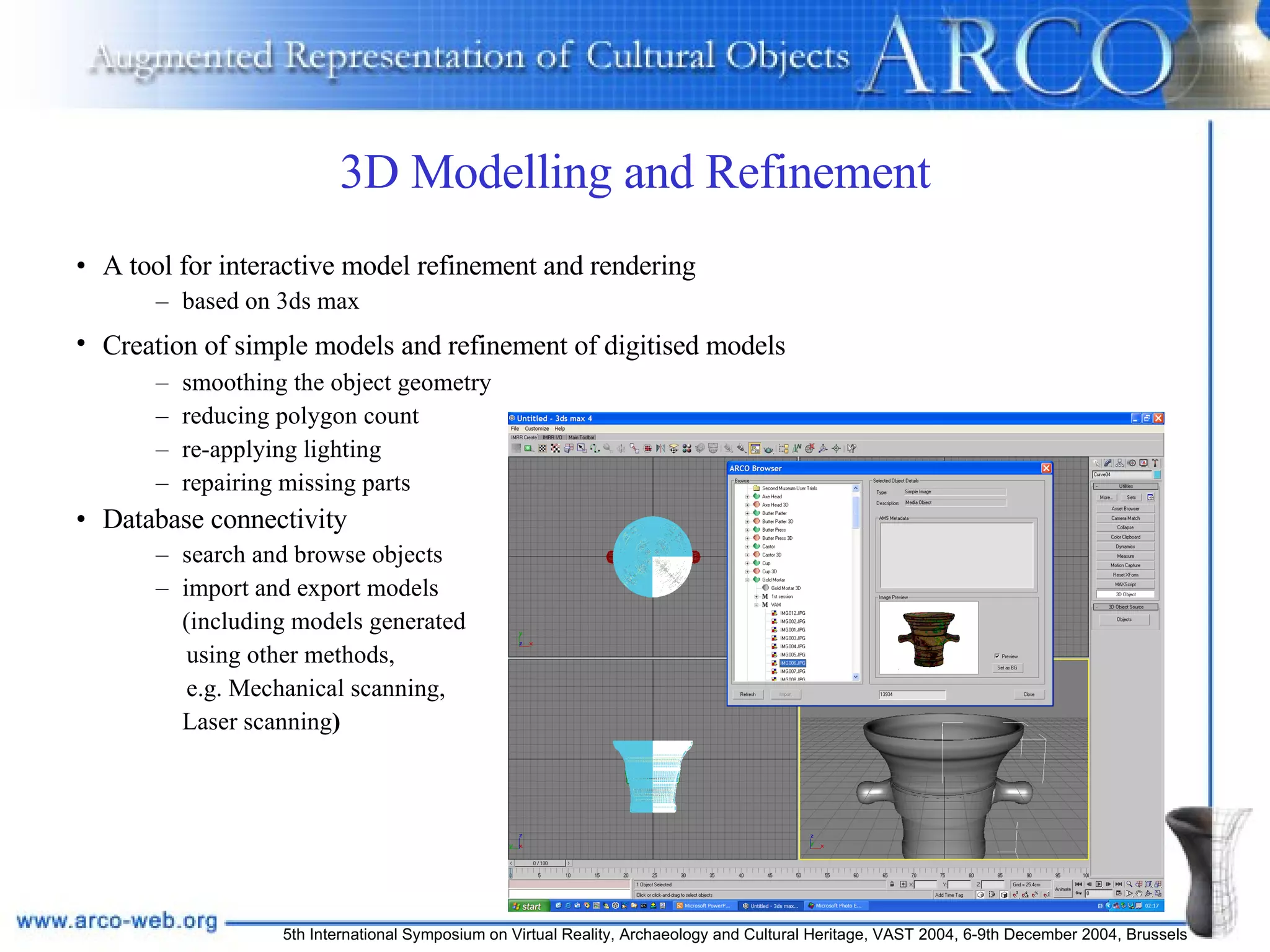 3D Modelling and Refinement A tool for interactive model refinement and rendering based on 3ds max Creation of simple models and refinement of digitised models   smoothing the object geometry reducing polygon count  re-applying lighting  repairing missing parts Database connectivity search and browse objects import and export models  (including models generated  using other methods, e.g. Mechanical scanning, Laser scanning ) 