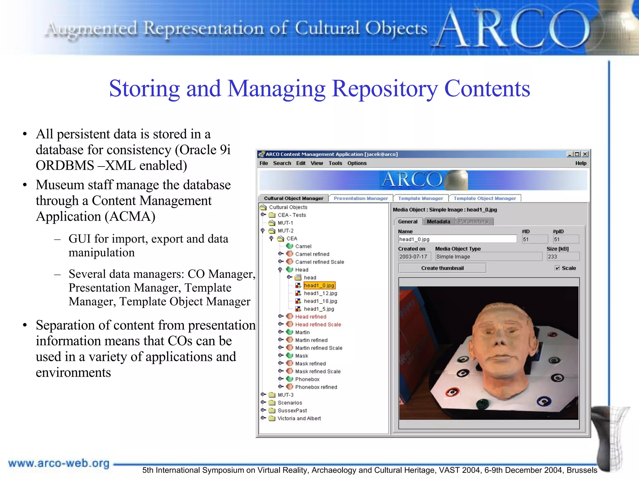 Storing and Managing Repository Contents All persistent data is stored in a database for consistency (Oracle 9i ORDBMS –XML enabled) Museum staff manage the database through a Content Management Application (ACMA) GUI for import, export and data manipulation Several data managers: CO Manager, Presentation Manager, Template Manager, Template Object Manager Separation of content from presentation information means that COs can be used in a variety of applications and environments 