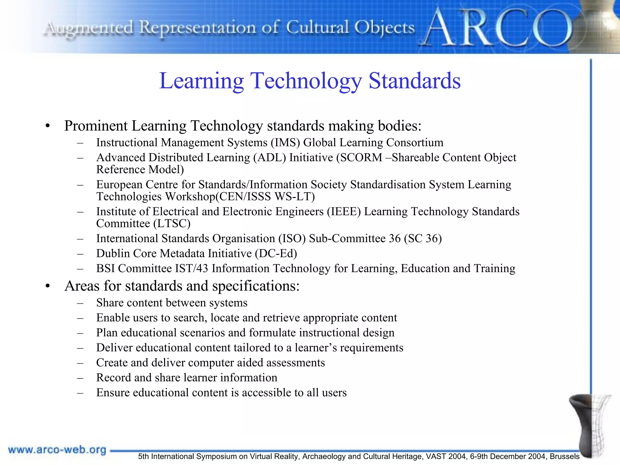 Learning Technology Standards Prominent Learning Technology standards making bodies: Instructional Management Systems (IMS) Global Learning Consortium Advanced Distributed Learning (ADL) Initiative (SCORM –Shareable Content Object Reference Model) European Centre for Standards/Information Society Standardisation System Learning Technologies Workshop(CEN/ISSS WS-LT) Institute of Electrical and Electronic Engineers (IEEE) Learning Technology Standards Committee (LTSC) International Standards Organisation (ISO) Sub-Committee 36 (SC 36) Dublin Core Metadata Initiative (DC-Ed) BSI Committee IST/43 Information Technology for Learning, Education and Training Areas for standards and specifications: Share content between systems Enable users to search, locate and retrieve appropriate content Plan educational scenarios and formulate instructional design Deliver educational content tailored to a learner’s requirements Create and deliver computer aided assessments Record and share learner information Ensure educational content is accessible to all users 