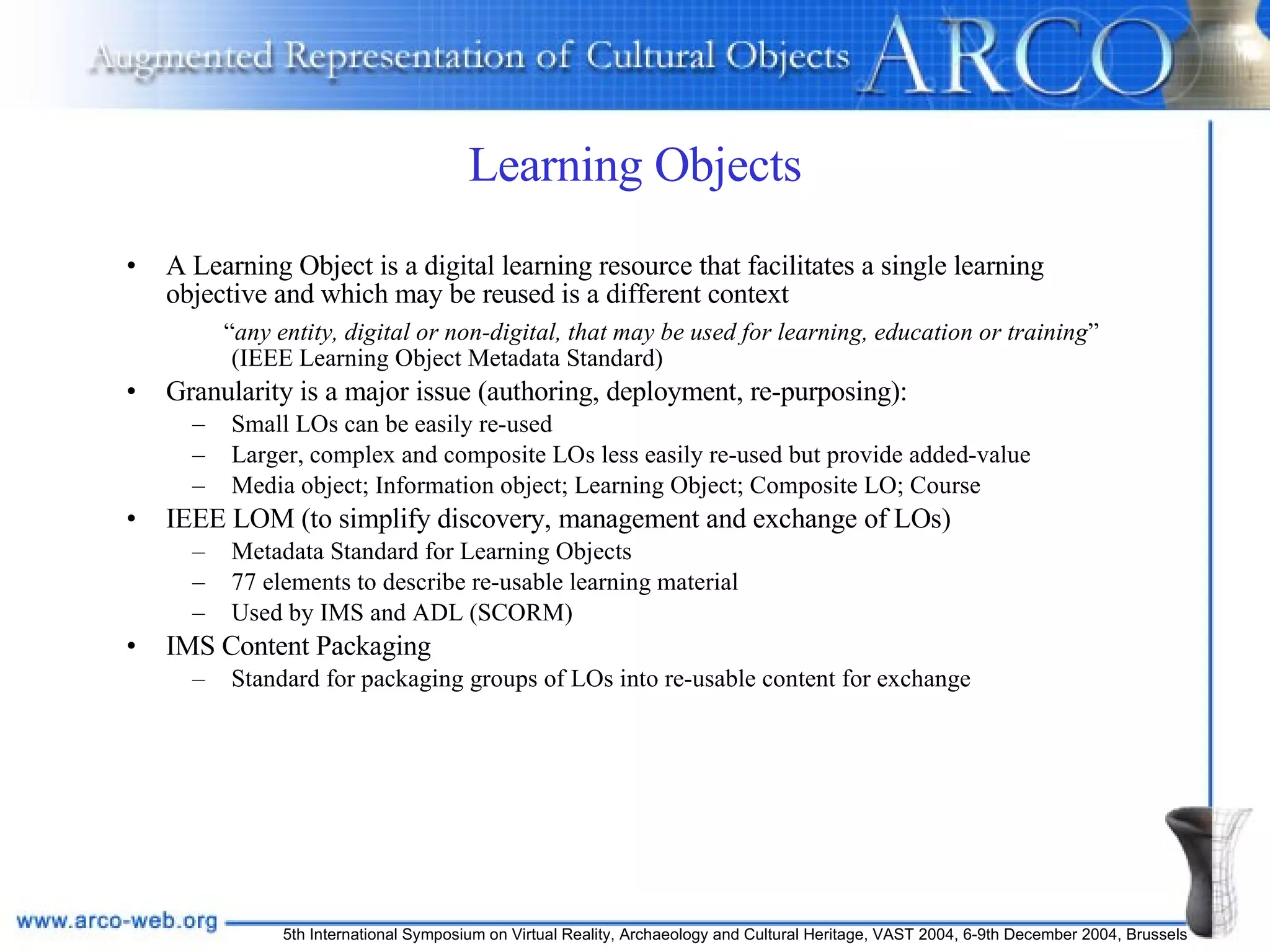 Learning Objects A Learning Object is a digital learning resource that facilitates a single learning objective and which may be reused is a different context “ any entity, digital or non-digital, that may be used for learning, education or training ” (IEEE Learning Object Metadata Standard)   Granularity is a major issue (authoring, deployment, re-purposing): Small LOs can be easily re-used Larger, complex and composite LOs less easily re-used but provide added-value Media object; Information object; Learning Object; Composite LO; Course IEEE LOM (to simplify discovery, management and exchange of LOs) Metadata Standard for Learning Objects 77 elements to describe re-usable learning material Used by IMS and ADL (SCORM) IMS Content Packaging Standard for packaging groups of LOs into re-usable content for exchange 