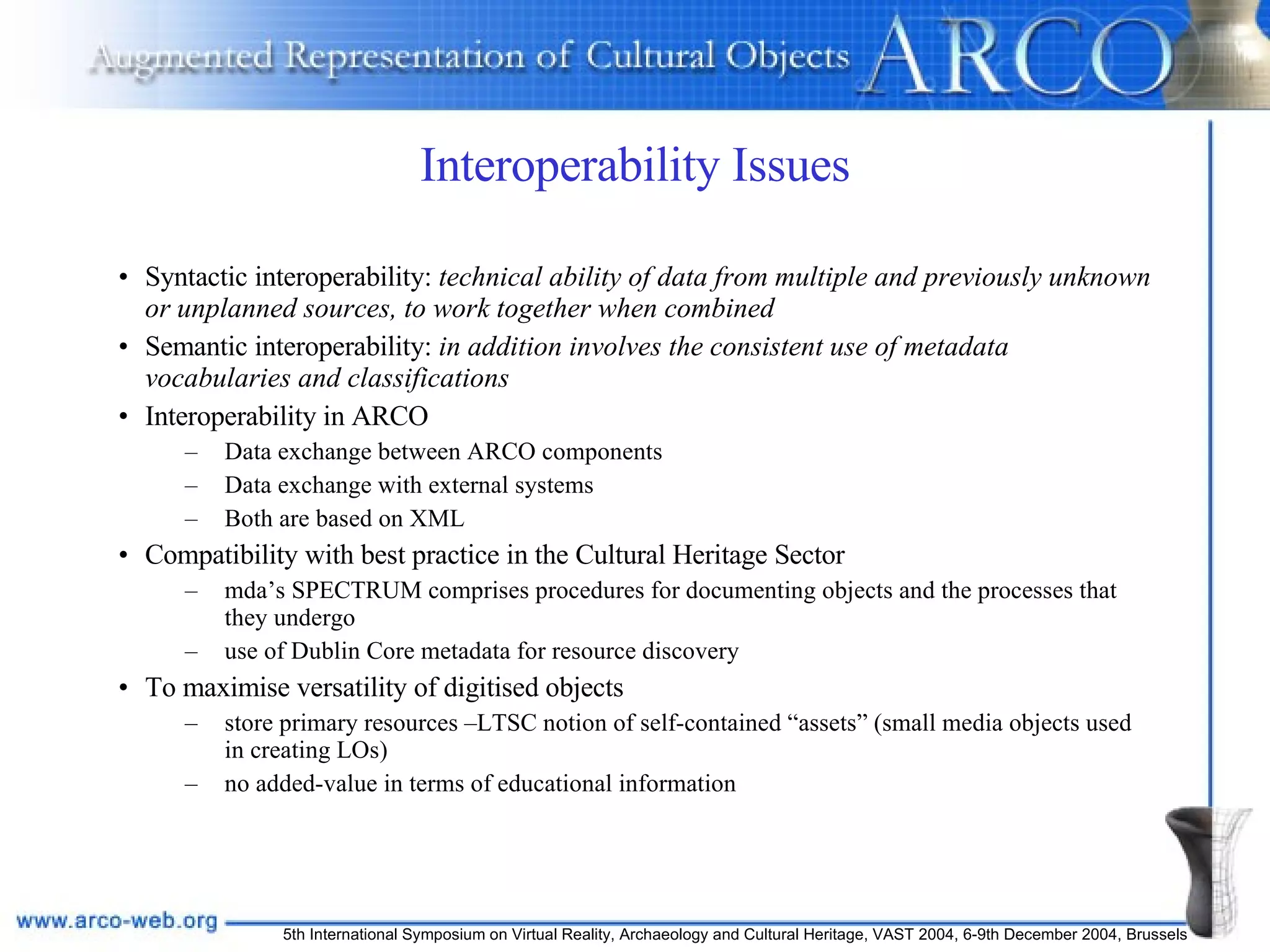 Interoperability Issues Syntactic interoperability:  technical ability of data from multiple and previously unknown or unplanned sources, to work together when combined   Semantic interoperability:  in addition involves the consistent use of metadata vocabularies and classifications  Interoperability in ARCO Data exchange between ARCO components Data exchange with external systems Both are based on XML Compatibility with best practice in the Cultural Heritage Sector mda’s SPECTRUM comprises procedures for documenting objects and the processes that they undergo use of Dublin Core metadata for resource discovery To maximise versatility of digitised objects  store primary resources –LTSC notion of self-contained “assets” (small media objects used in creating LOs) no added-value in terms of educational information 