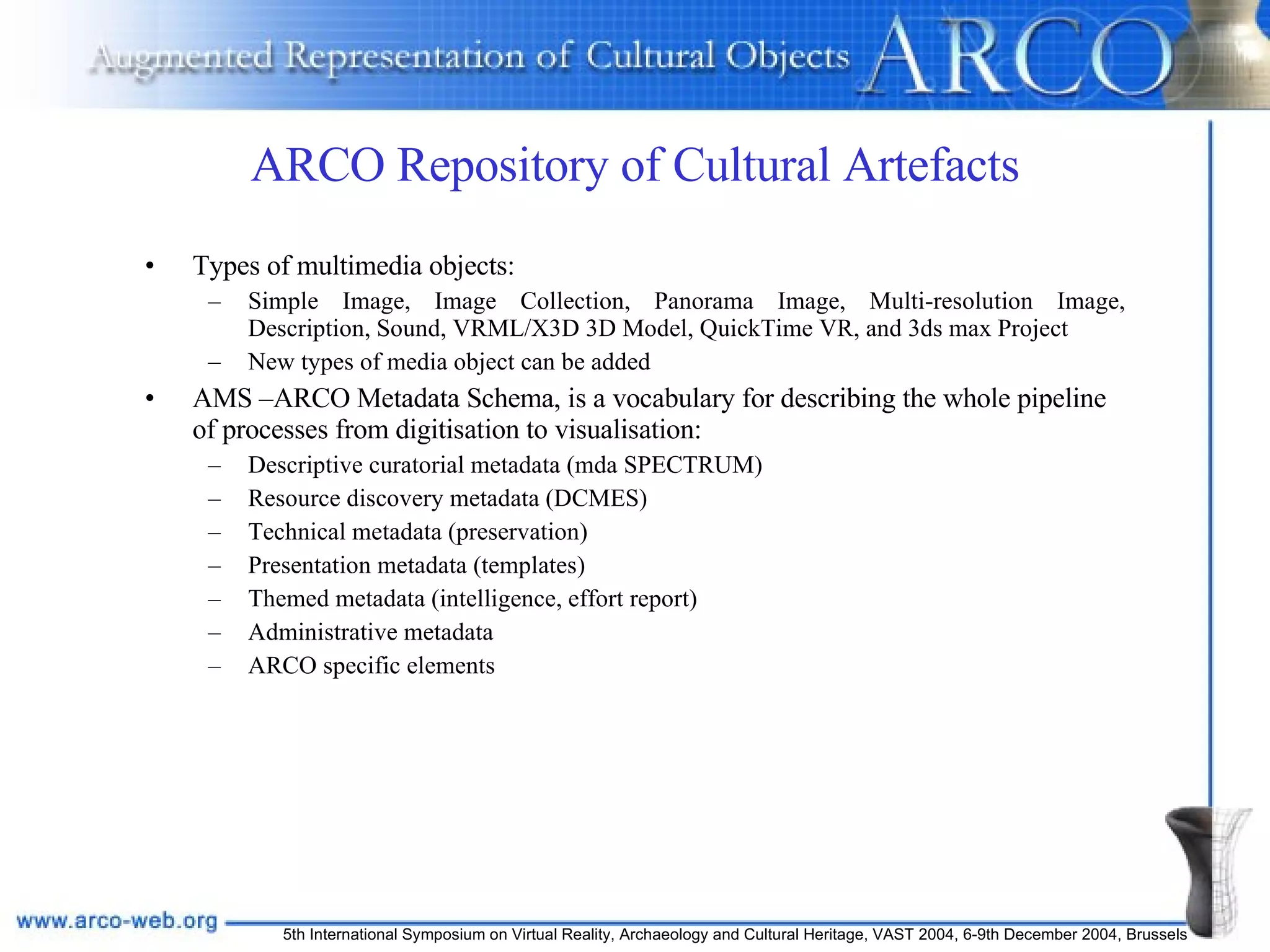 ARCO Repository of Cultural Artefacts Types of multimedia objects: Simple Image, Image Collection, Panorama Image, Multi-resolution Image, Description, Sound, VRML/X3D 3D Model, QuickTime VR, and 3ds max Project New types of media object can be added AMS –ARCO Metadata Schema, is a vocabulary for describing the whole pipeline of processes from digitisation to visualisation: Descriptive curatorial metadata (mda SPECTRUM) Resource discovery metadata (DCMES) Technical metadata (preservation) Presentation metadata (templates) Themed metadata (intelligence, effort report) Administrative metadata ARCO specific elements 