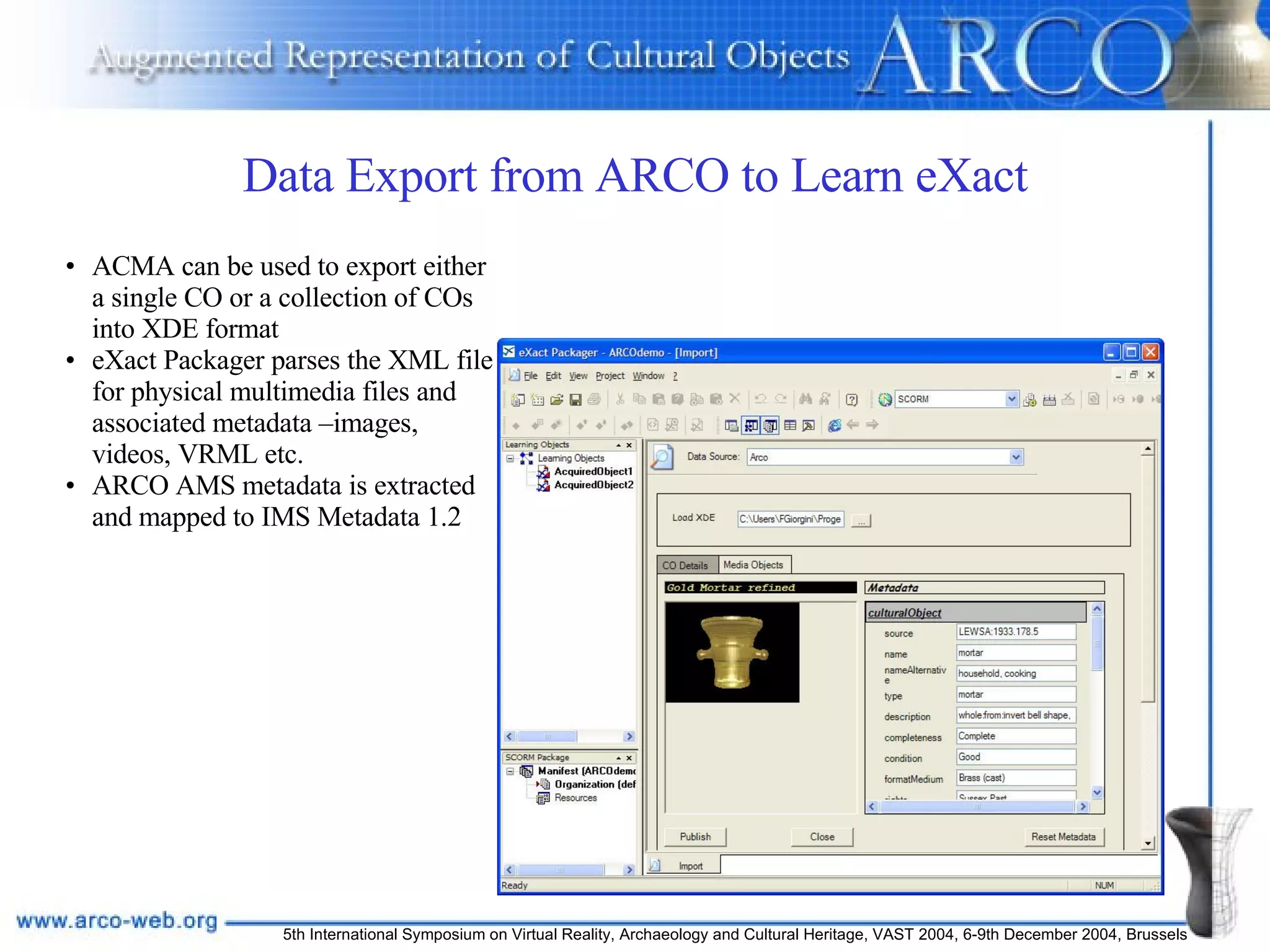 Data Export from ARCO to Learn eXact ACMA can be used to export either a single CO or a collection of COs into XDE format eXact Packager parses the XML file for physical multimedia files and associated metadata –images, videos, VRML etc. ARCO AMS metadata is extracted and mapped to IMS Metadata 1.2 
