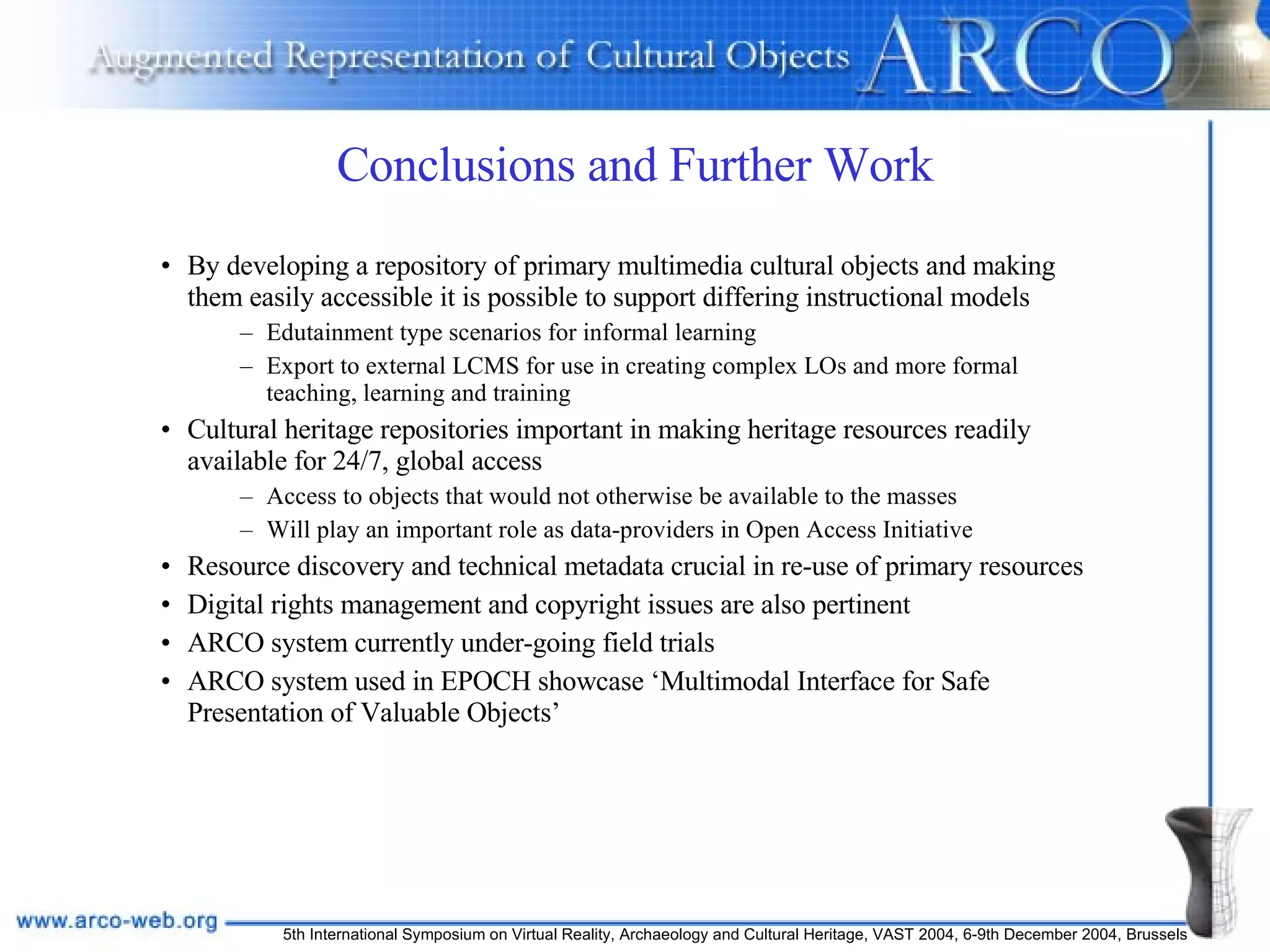 Conclusions and Further Work By developing a repository of primary multimedia cultural objects and making them easily accessible it is possible to support differing instructional models Edutainment type scenarios for informal learning  Export to external LCMS for use in creating complex LOs and more formal teaching, learning and training Cultural heritage repositories important in making heritage resources readily available for 24/7, global access Access to objects that would not otherwise be available to the masses Will play an important role as data-providers in Open Access Initiative  Resource discovery and technical metadata crucial in re-use of primary resources Digital rights management and copyright issues are also pertinent ARCO system currently under-going field trials  ARCO system used in EPOCH showcase ‘Multimodal Interface for Safe Presentation of Valuable Objects’ 