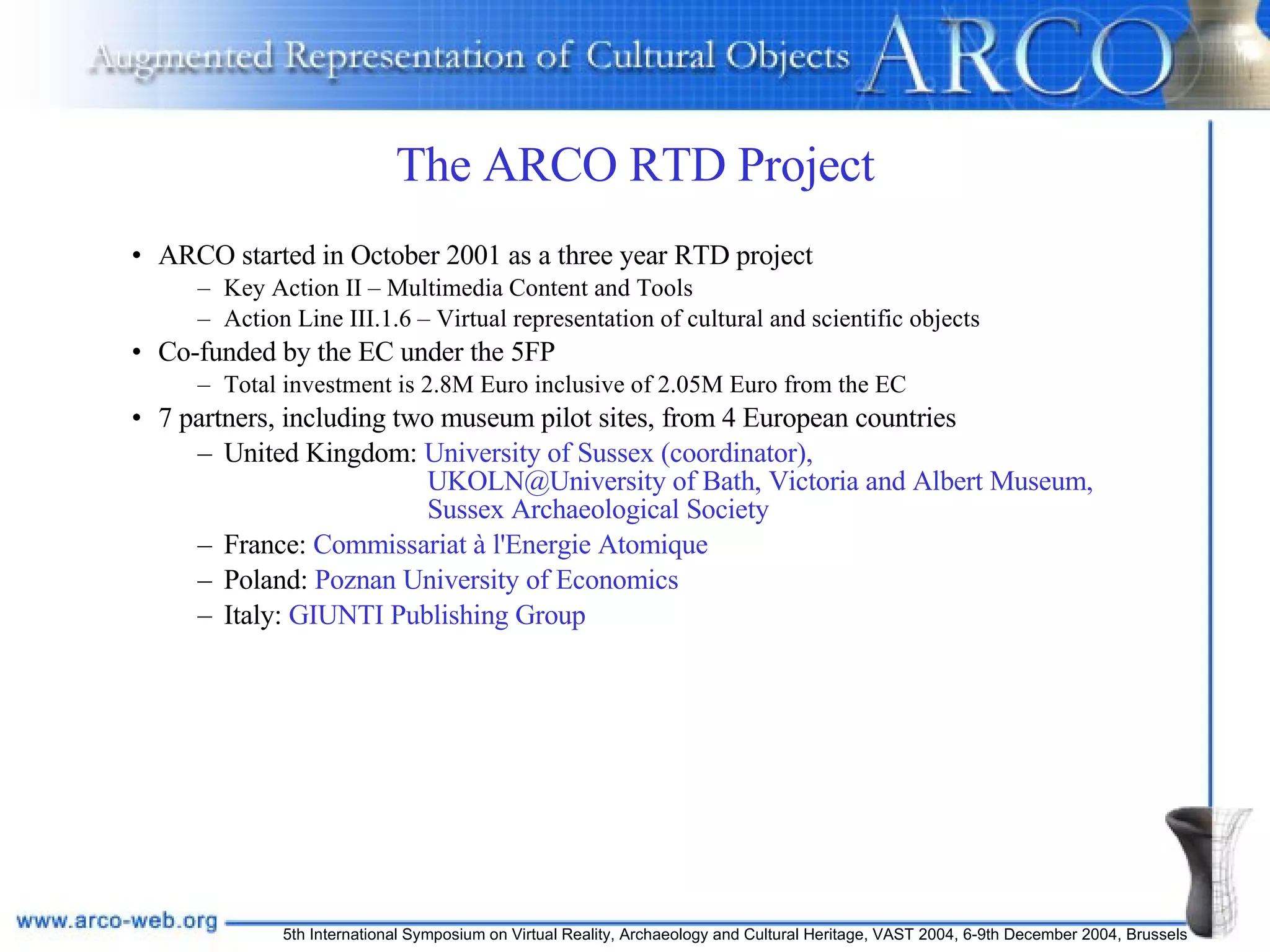 The ARCO RTD Project ARCO started in October 2001 as a three year RTD project Key Action II – Multimedia Content and Tools Action Line III.1.6 – Virtual representation of cultural and scientific objects Co-funded by the EC under the 5FP Total investment is 2.8M Euro inclusive of 2.05M Euro from the EC 7 partners, including two museum pilot sites, from 4 European countries United Kingdom:  University of Sussex (coordinator),    UKOLN@University of Bath, Victoria and Albert Museum,    Sussex Archaeological Society France:  Commissariat à l'Energie Atomique Poland:  Poznan University of Economics Italy:  GIUNTI Publishing Group 