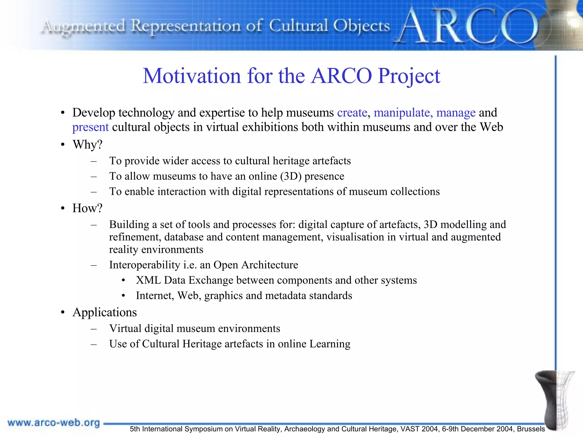 Motivation for the ARCO Project Develop technology and expertise to help museums  create ,  manipulate, manage  and  present  cultural objects in virtual exhibitions both within museums and over the Web Why? To provide wider access to cultural heritage artefacts To allow museums to have an online (3D) presence To enable interaction with digital representations of museum collections How?  Building a set of tools and processes for: digital capture of artefacts, 3D modelling and refinement, database and content management, visualisation in virtual and augmented reality environments Interoperability i.e. an Open Architecture   XML Data Exchange between components and other systems Internet, Web, graphics and metadata standards Applications Virtual digital museum environments Use of Cultural Heritage artefacts in online Learning 
