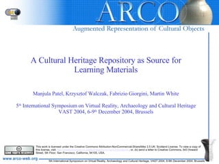 A Cultural Heritage Repository as Source for Learning Materials Manjula Patel, Krzysztof Walczak, Fabrizio Giorgini, Martin White 5 th  International Symposium on Virtual Reality, Archaeology and Cultural Heritage VAST 2004, 6-9 th  December 2004, Brussels This work is licensed under the Creative Commons Attribution-NonCommercial-ShareAlike 2.5 UK: Scotland License. To view a copy of this license, visit  http://creativecommons.org/licenses/by-nc-sa/2.5/scotland/   ; or, (b) send a letter to Creative Commons, 543 Howard Street, 5th Floor, San Francisco, California, 94105, USA.  