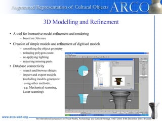 3D Modelling and Refinement A tool for interactive model refinement and rendering based on 3ds max Creation of simple models and refinement of digitised models   smoothing the object geometry reducing polygon count  re-applying lighting  repairing missing parts Database connectivity search and browse objects import and export models  (including models generated  using other methods, e.g. Mechanical scanning, Laser scanning ) 