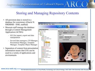 Storing and Managing Repository Contents All persistent data is stored in a database for consistency (Oracle 9i ORDBMS –XML enabled) Museum staff manage the database through a Content Management Application (ACMA) GUI for import, export and data manipulation Several data managers: CO Manager, Presentation Manager, Template Manager, Template Object Manager Separation of content from presentation information means that COs can be used in a variety of applications and environments 