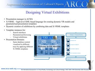 Designing Virtual Exhibitions Template instances for: Search interfaces Parameterised browsing Virtual exhibitions Presentation Domains  Same database content  visualised in different  ways by applying different  X-VRML templates Presentation manager in ACMA X-VRML – high-level XML-based language for creating dynamic VR models and parameterised presentation templates Dynamic creation of exhibitions by combining data and X-VRML templates 