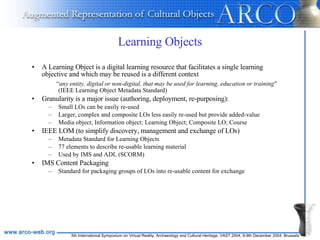 Learning Objects A Learning Object is a digital learning resource that facilitates a single learning objective and which may be reused is a different context “ any entity, digital or non-digital, that may be used for learning, education or training ” (IEEE Learning Object Metadata Standard)   Granularity is a major issue (authoring, deployment, re-purposing): Small LOs can be easily re-used Larger, complex and composite LOs less easily re-used but provide added-value Media object; Information object; Learning Object; Composite LO; Course IEEE LOM (to simplify discovery, management and exchange of LOs) Metadata Standard for Learning Objects 77 elements to describe re-usable learning material Used by IMS and ADL (SCORM) IMS Content Packaging Standard for packaging groups of LOs into re-usable content for exchange 