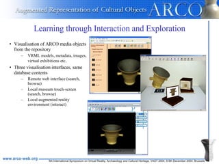 Learning through Interaction and Exploration Visualisation of ARCO media objects from the repository VRML models, metadata, images, virtual exhibitions etc .  Three visualisation interfaces, same database contents Remote web interface (search, browse) Local museum touch-screen (search, browse) Local augmented reality environment (interact) 
