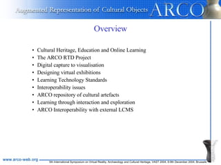 Overview Cultural Heritage, Education and Online Learning The ARCO RTD Project Digital capture to visualisation Designing virtual exhibitions Learning Technology Standards Interoperability issues ARCO repository of cultural artefacts Learning through interaction and exploration ARCO Interoperability with external LCMS 