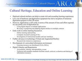 Cultural Heritage, Education and Online Learning Digitised cultural artefacts can help to create rich and rewarding learning experiences Low cost of hardware and digitisation equipment has led to inception of numerous digitisation projects in the CH sector However, digitisation is still costly in terms of the amount of time and effort required; we can justify cost of digitisation by: Using digital objects in multiple applications Re-using, re-purposing and adapting digital artefacts in multiple contexts Early work in online learning focused on Online learning and teaching Computer Assisted Learning (CAL) Investigation of instructional models and user interfaces Further advances in technology (Virtual and Augmented Reality) Research into immersive experiences Development of a networked information environment Learning resources are distributed (VLEs, DLEs) Digital Libraries and Repositories Accessibility, sharing, interoperability, re-use Technical and metadata standards facilitate search, retrieval, evaluation and sharing of information resources 