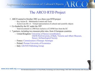The ARCO RTD Project ARCO started in October 2001 as a three year RTD project Key Action II – Multimedia Content and Tools Action Line III.1.6 – Virtual representation of cultural and scientific objects Co-funded by the EC under the 5FP Total investment is 2.8M Euro inclusive of 2.05M Euro from the EC 7 partners, including two museum pilot sites, from 4 European countries United Kingdom:  University of Sussex (coordinator),    UKOLN@University of Bath, Victoria and Albert Museum,    Sussex Archaeological Society France:  Commissariat à l'Energie Atomique Poland:  Poznan University of Economics Italy:  GIUNTI Publishing Group 