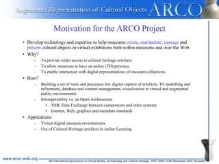 Motivation for the ARCO Project Develop technology and expertise to help museums  create ,  manipulate, manage  and  present  cultural objects in virtual exhibitions both within museums and over the Web Why? To provide wider access to cultural heritage artefacts To allow museums to have an online (3D) presence To enable interaction with digital representations of museum collections How?  Building a set of tools and processes for: digital capture of artefacts, 3D modelling and refinement, database and content management, visualisation in virtual and augmented reality environments Interoperability i.e. an Open Architecture   XML Data Exchange between components and other systems Internet, Web, graphics and metadata standards Applications Virtual digital museum environments Use of Cultural Heritage artefacts in online Learning 
