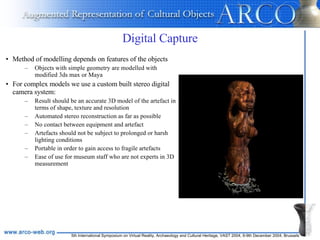 Digital Capture Method of modelling depends on features of the objects Objects with simple geometry   are modelled with modified 3ds max or Maya For complex models we use a custom built stereo digital camera system: Result should be an accurate 3D model of the artefact in terms of shape, texture and resolution Automated stereo reconstruction as far as possible  No contact between equipment and artefact Artefacts should not be subject to prolonged or harsh lighting conditions Portable in order to gain access to fragile artefacts Ease of use for museum staff who are not experts in 3D measurement 