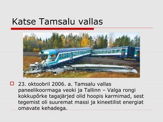 Katse Tamsalu vallas

 23. oktoobril 2006. a. Tamsalu vallas
paneelikoormaga veoki ja Tallinn – Valga rongi
kokkupõrke tagajärjed olid hoopis karmimad, sest
tegemist oli suuremat massi ja kineetilist energiat
omavate kehadega.

 