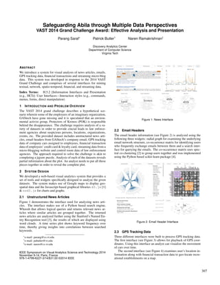 Safeguarding Abila through Multiple Data Perspectives
VAST 2014 Grand Challenge Award: Effective Analysis and Presentation
Parang Saraf∗ Patrick Butler† Naren Ramakrishnan‡
Discovery Analytics Center
Department of Computer Science
Virginia Tech
ABSTRACT
We introduce a system for visual analysis of news articles, emails,
GPS tracking data, ﬁnancial transactions and streaming micro-blog
data. This system was developed in response to the 2014 VAST
Grand Challenge and comprises of several interfaces for mining
textual, network, spatio-temporal, ﬁnancial, and streaming data.
Index Terms: H.5.2 [Information Interfaces and Presentation
(e.g., HCI)]: User Interfaces—Interaction styles (e.g., commands,
menus, forms, direct manipulation)
1 INTRODUCTION AND PROBLEM OVERVIEW
The VAST 2014 grand challenge describes a hypothetical sce-
nario wherein some of the employees of an imaginary organization,
GAStech have gone missing and it is speculated that an environ-
mental activist group, Protectors of Kronos (POK) is responsible
behind the disappearance. The challenge requires analysis of a va-
riety of datasets in order to provide crucial leads to law enforce-
ment agencies about suspicious persons, locations, organizations,
events, etc. The provided dataset includes unstructured news arti-
cles, email headers from GAStech’s company email, GPS tracking
data of company cars assigned to employees, ﬁnancial transaction
data of employees’ credit card & loyalty card, streaming data from a
micro-blogging website and control room data of law enforcement
agencies. The approach required to solve the challenge is akin to
completing a jigsaw puzzle. Analysis of each of the datasets reveals
partial information about the plot. An analyst needs to put all these
pieces together in order to reveal the complete plot.
2 SYSTEM DESIGN
We developed a web-based visual analytics system that provides a
set of tools and widgets speciﬁcally designed to analyze the given
datasets. The system makes use of Google maps to display geo-
spatial data and the Javascript-based graphical libraries d3.js [1]
& nvd3.js for charts and graphs.
2.1 Unstructured News Articles
Figure 1 demonstrates the interface used for analyzing news arti-
cles. The interface makes use of a Python based search engine,
Whoosh that allows logical queries and returns relevant news ar-
ticles where similar articles are grouped together. The returned
news articles are analyzed further using the Stanford’s Named En-
tity Recognition tool [3], the results of which are displayed using
word clouds. A time series plot shows keyword frequency over
time, thereby giving insights into correlations between searched
keywords.
∗e-mail: parang@cs.vt.edu
†e-mail: pabutler@vt.edu
‡e-mail: naren@cs.vt.edu
Figure 1: News Interface
2.2 Email Headers
The email header information (see Figure 2) is analyzed using the
following three widgets: radial graph for examining the underlying
email network structure, co-occurrence matrix for identifying users
who frequently exchange emails between them and a search inter-
face for querying the emails. The co-occurrence matrix uses spec-
tral co-clustering [2] to group users together and was implemented
using the Python based scikit-learn package [4].
Figure 2: Email Header Interface
2.3 GPS Tracking Data
Three different interfaces were built to process GPS tracking data.
The ﬁrst interface (see Figure 3) allows for playback of GPS coor-
dinates. Using this interface an analyst can visualize the movement
of cars over time.
The second interface (see Figure 4) examines user’s location in-
formation along with ﬁnancial transaction data to geo-locate recre-
ational establishments on a map.
307
IEEE Symposium on Visual Analytics Science and Technology 2014
November 9-14, Paris, France
978-1-4799-6227-3/14/$31.00 ©2014 IEEE
 