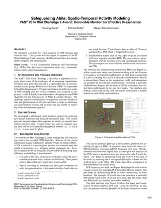 Safeguarding Abila: Spatio-Temporal Activity Modeling
VAST 2014 Mini Challenge 2 Award: Honorable Mention for Effective Presentation
Parang Saraf∗ Patrick Butler† Naren Ramakrishnan‡
Discovery Analytics Center
Department of Computer Science
Virginia Tech
ABSTRACT
We introduce a system for visual analysis of GPS tracking and
ﬁnancial data. This system was developed in response to VAST
Mini-Challenge 2 and comprises of different interfaces for mining
spatio-temporal and ﬁnancial data.
Index Terms: H.5.2 [Information Interfaces and Presentation
(e.g., HCI)]: User Interfaces—Interaction styles (e.g., commands,
menus, forms, direct manipulation)
1 INTRODUCTION AND PROBLEM OVERVIEW
The VAST 2014 Mini Challenge 2 describes a hypothetical sce-
nario where some of the employees of an imaginary organization,
GAStech have gone missing and it is speculated that an environ-
mental activist group, Protectors of Kronos (POK) is responsible
behind the disappearance. The provided dataset includes two weeks
of GPS tracking data for several company cars assigned to em-
ployees, credit & loyalty card information of employees and ESRI
shapeﬁles for the ﬁctional city of Abila & country Kronos. The
challenge requires identiﬁcation of suspicious activities hidden in
data and prioritization of all such activities in order to determine
any unscrupulous persons and locations that are worthy of report-
ing to law enforcement agencies.
2 SYSTEM DESIGN
We developed a web-based visual analytics system for analyzing
geo-spatial, temporal and ﬁnancial transaction data. The system
provides several widgets that empower an analyst to unearth aber-
rations buried in data. Google Maps was used to visualize spa-
tial data and the Javascript-based graphical libraries d3.js [1] &
nvd3.js were used for plots.
2.1 Geo-Spatial Data Analyzer
The creators for Mini Challenge 2, quite strategically, left out point
type data in the provided ESRI shapeﬁles. Absence of this crucial
information makes it difﬁcult to identify “Points of Interest (POI)”.
A POI is deﬁned as a speciﬁc point location that someone may ﬁnd
useful or interesting, e.g., shopping center, restaurant, etc. In or-
der to identify POIs by using only the provided GPS tracking data,
following methodology is implemented:
1. For each of the cars, all the geo-coordinates where the car is
stationary for more than 5 minutes are identiﬁed. These points
refer to places that users might have found useful.
2. Spatial clustering is performed on these geo-coordinates in
order to represent points in the spatial vicinity of each other as
∗e-mail: parang@cs.vt.edu
†e-mail: pabutler@vt.edu
‡e-mail: naren@cs.vt.edu
one single location. These clusters have a radius of 25 meters
and describe a POI which is frequented by users.
3. Establishment names such as xyz coffee shop are associated
with these spatially identiﬁed POIs. The step involves charac-
terization of POIs as home, work and recreational locations.
The system provides three different interfaces for characteriz-
ing POIs.
The interface for characterizing recreational POIs (see Figure 1),
utilizes credit card swipe time information along with user location
to visualize a recreational establishment on map. It is assumed that
if a user is swiping his card at a particular establishment, then he
is present there. Based on this assumption, credit card transactions
are grouped by recreational establishments. Selecting a particular
establishment displays the location of all the customers that vis-
ited that establishment in the past two weeks. The interface also
displays credit and loyalty card transaction information in tabular
format for each of the establishments.
Figure 1: Characterizing Recreational POIs
The second interface provides a more generic platform for an-
alyzing all types of POIs. It introduces two analytical views, viz.
POI distribution over time and POI frequency over time. POI dis-
tribution over time (see Figure 3) is a scatter plot that displays all
the POIs where a particular user was present over the 2 week du-
ration. This helps in identifying home and work POI for each of
the users by assuming that a user spends his nights at home and his
working hours in the ofﬁce. The widget also allows comparison of
POI distribution for several users.
POI frequency over time (see Figure 4) displays the total number
of users present at a particular POI during the 24 hour window. The
plot helps in characterizing POIs as home, recreational, or work
locations. For example, if several users are present at a particular
POI during work hours (8 am till noon and 2 pm till 5 pm), then
that POI would be classiﬁed as an ofﬁce building.
The third interface (see Figure 5) allows for query and visual-
ization of spatio-temporal GPS data. Using this interface, an ana-
lyst can generate selective playback of locations sequences visited
359
IEEE Symposium on Visual Analytics Science and Technology 2014
November 9-14, Paris, France
978-1-4799-6227-3/14/$31.00 ©2014 IEEE
 