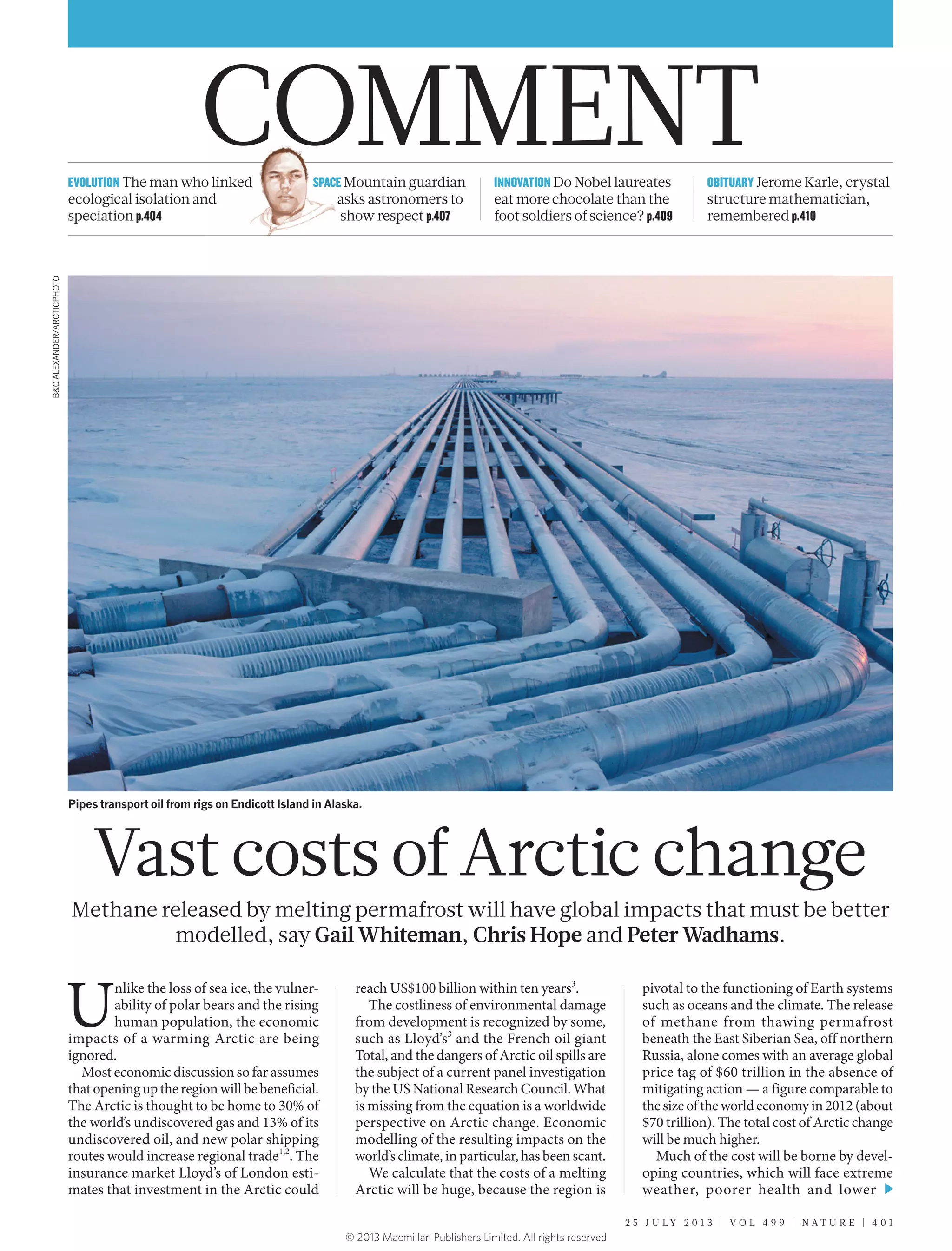 OBITUARY Jerome Karle, crystal
structure mathematician,
remembered p.410
INNOVATION Do Nobel laureates
eat more chocolate than the
foot soldiers of science? p.409
SPACE Mountain guardian
asks astronomers to
show respect p.407
EVOLUTION The man who linked
ecological isolation and
speciation p.404
Vast costs of Arctic change
Methane released by melting permafrost will have global impacts that must be better
modelled, say Gail Whiteman, Chris Hope and Peter Wadhams.
U
nlike the loss of sea ice, the vulner-
ability of polar bears and the rising
human population, the economic
impacts of a warming Arctic are being
ignored.
Most economic discussion so far assumes
that opening up the region will be beneficial.
The Arctic is thought to be home to 30% of
the world’s undiscovered gas and 13% of its
undiscovered oil, and new polar shipping
routes would increase regional trade1,2
. The
insurance market Lloyd’s of London esti-
mates that investment in the Arctic could
reach US$100 billion within ten years3
.
The costliness of environmental damage
from development is recognized by some,
such as Lloyd’s3
and the French oil giant
Total, and the dangers of Arctic oil spills are
the subject of a current panel investigation
by the US National Research Council. What
is missing from the equation is a worldwide
perspective on Arctic change. Economic
modelling of the resulting impacts on the
world’s climate, in particular, has been scant.
We calculate that the costs of a melting
Arctic will be huge, because the region is
pivotal to the functioning of Earth systems
such as oceans and the climate. The release
of methane from thawing permafrost
beneath the East Siberian Sea, off northern
Russia, alone comes with an average global
price tag of $60 trillion in the absence of
mitigating action — a figure comparable to
the size of the world economy in 2012 (about
$70 trillion). The total cost of Arctic change
will be much higher.
Much of the cost will be borne by devel-
oping countries, which will face extreme
weather, poorer health and lower
Pipes transport oil from rigs on Endicott Island in Alaska.
B&CALEXANDER/ARCTICPHOTO
2 5 J U L Y 2 0 1 3 | V O L 4 9 9 | N A T U R E | 4 0 1
COMMENT
© 2013 Macmillan Publishers Limited. All rights reserved
 