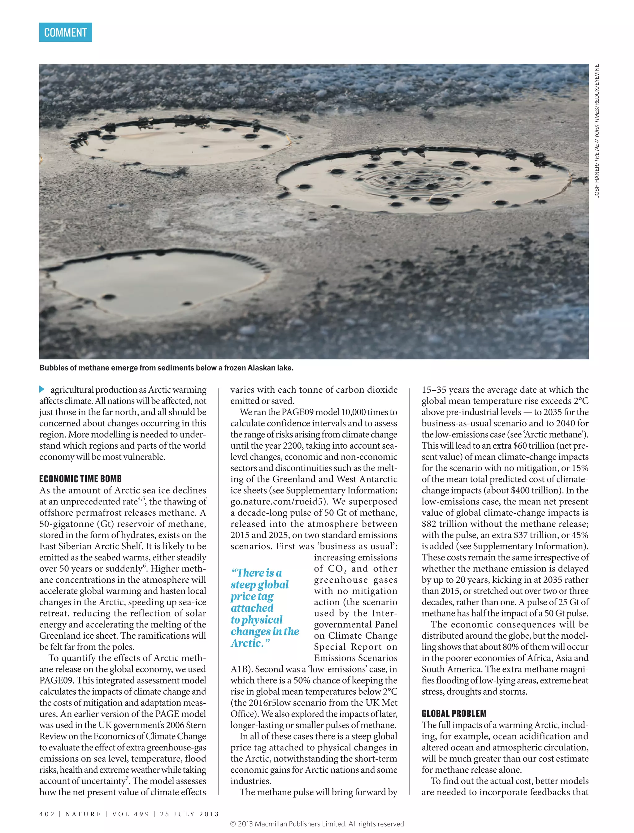 agriculturalproductionasArcticwarming
affectsclimate.Allnationswillbeaffected,not
just those in the far north, and all should be
concerned about changes occurring in this
region. More modelling is needed to under-
stand which regions and parts of the world
economy will be most vulnerable.
ECONOMIC TIME BOMB
As the amount of Arctic sea ice declines
at an unprecedented rate4,5
, the thawing of
offshore permafrost releases methane. A
50-gigatonne (Gt) reservoir of methane,
stored in the form of hydrates, exists on the
East Siberian Arctic Shelf. It is likely to be
emitted as the seabed warms, either steadily
over 50 years or suddenly6
. Higher meth-
ane concentrations in the atmosphere will
accelerate global warming and hasten local
changes in the Arctic, speeding up sea-ice
retreat, reducing the reflection of solar
energy and accelerating the melting of the
Greenland ice sheet. The ramifications will
be felt far from the poles.
To quantify the effects of Arctic meth-
ane release on the global economy, we used
PAGE09. This integrated assessment model
calculates the impacts of climate change and
the costs of mitigation and adaptation meas-
ures. An earlier version of the PAGE model
was used in the UK government’s 2006 Stern
ReviewontheEconomicsofClimateChange
toevaluatetheeffectofextragreenhouse-gas
emissions on sea level, temperature, flood
risks,healthandextremeweatherwhiletaking
account of uncertainty7
. The model assesses
how the net present value of climate effects
varies with each tonne of carbon dioxide
emitted or saved.
WeranthePAGE09model10,000timesto
calculate confidence intervals and to assess
therangeofrisksarisingfromclimatechange
until the year 2200, taking into account sea-
level changes, economic and non-economic
sectors and discontinuities such as the melt-
ing of the Greenland and West Antarctic
ice sheets (see Supplementary Information;
go.nature.com/rueid5). We superposed
a decade-long pulse of 50 Gt of methane,
released into the atmosphere between
2015 and 2025, on two standard emissions
scenarios. First was ‘business as usual’:
increasing emissions
of CO2 and other
greenhouse gases
with no mitigation
action (the scenario
used by the Inter-
governmental Panel
on Climate Change
Special Report on
Emissions Scenarios
A1B). Second was a ‘low-emissions’ case, in
which there is a 50% chance of keeping the
rise in global mean temperatures below 2°C
(the 2016r5low scenario from the UK Met
Office).Wealsoexploredtheimpactsoflater,
longer-lasting or smaller pulses of methane.
In all of these cases there is a steep global
price tag attached to physical changes in
the Arctic, notwithstanding the short-term
economic gains for Arctic nations and some
industries.
The methane pulse will bring forward by
15–35 years the average date at which the
global mean temperature rise exceeds 2°C
above pre-industrial levels — to 2035 for the
business-as-usual scenario and to 2040 for
thelow-emissionscase(see‘Arcticmethane’).
Thiswillleadtoanextra$60 trillion(netpre-
sent value) of mean climate-change impacts
for the scenario with no mitigation, or 15%
of the mean total predicted cost of climate-
change impacts (about $400 trillion). In the
low-emissions case, the mean net present
value of global climate-change impacts is
$82 trillion without the methane release;
with the pulse, an extra $37 trillion, or 45%
is added (see Supplementary Information).
These costs remain the same irrespective of
whether the methane emission is delayed
by up to 20 years, kicking in at 2035 rather
than 2015, or stretched out over two or three
decades, rather than one. A pulse of 25 Gt of
methane has half the impact of a 50 Gt pulse.
The economic consequences will be
distributedaroundtheglobe,butthemodel­
lingshowsthatabout80%ofthemwilloccur
in the poorer economies of Africa, Asia and
South America. The extra methane magni-
fiesfloodingoflow-lyingareas,extremeheat
stress, droughts and storms.
GLOBAL PROBLEM
ThefullimpactsofawarmingArctic,includ-
ing, for example, ocean acidification and
altered ocean and atmospheric circulation,
will be much greater than our cost estimate
for methane release alone.
To find out the actual cost, better models
are needed to incorporate feedbacks that
JOSHHANER/THENEWYORKTIMES/REDUX/EYEVINE
Bubbles of methane emerge from sediments below a frozen Alaskan lake.
4 0 2 | N A T U R E | V O L 4 9 9 | 2 5 J U L Y 2 0 1 3
COMMENT
“Thereisa
steepglobal
pricetag
attached
tophysical
changesinthe
Arctic.”
© 2013 Macmillan Publishers Limited. All rights reserved
 