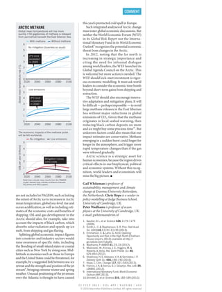 are not included in PAGE09, such as linking
the extent of Arctic ice to increases in Arctic
mean temperature, global sea-level rise and
ocean acidification, as well as including esti-
mates of the economic costs and benefits of
shipping. Oil-and-gas development in the
Arctic should also, for example, take into
account the impacts of black carbon, which
absorbs solar radiation and speeds up ice
melt, from shipping and gas flaring.
Splitting global economic impact figures
into countries and industry sectors would
raise awareness of specific risks, including
the flooding of small-island states or coastal
cities such as New York by rising seas. Mid-
latitude economies such as those in Europe
andtheUnitedStatescouldbethreatened,for
example, by a suggested link between sea-ice
retreatandthestrengthandpositionofthejet
stream8
, bringing extreme winter and spring
weather.Unusualpositioningofthejetstream
over the Atlantic is thought to have caused
this year’s protracted cold spell in Europe.
Such integrated analyses of Arctic change
must enter global economic discussions. But
neither the World Economic Forum (WEF)
in its Global Risk Report nor the Interna-
tional Monetary Fund in its World Economic
Outlook9
recognizes the potential economic
threat from changes in the Arctic.
In 2012, noting that the far north is
increasing in strategic importance and
citing the need for informal dialogue
among world leaders, the WEF launched its
Global Agenda Council on the Arctic. This
is welcome but more action is needed. The
WEF should kick-start investment in rigor-
ous economic modelling. It must ask world
leaders to consider the economic time bomb
beyond short-term gains from shipping and
extraction.
The WEF should also encourage innova-
tive adaptation and mitigation plans. It will
bedifficult—perhapsimpossible—toavoid
large methane releases in the East Siberian
Sea without major reductions in global
emissions of CO2. Given that the methane
originates in local seabed warming, then
reducing black carbon deposits on snow
and ice might buy some precious time10
. But
unknown factors could also mean that our
impact estimates are conservative. Methane
emerging in a sudden burst could linger for
longer in the atmosphere, and trigger more
rapid temperature changes than if the gas
were released gradually.
Arctic science is a strategic asset for
humaneconomies,becausetheregiondrives
critical effects in our biophysical, political
and economic systems. Without this recog-
nition, world leaders and economists will
miss the big picture. ■
Gail Whiteman is professor of
sustainability, management and climate
change at Erasmus University Rotterdam,
the Netherlands. Chris Hope is a reader in
policy modelling at Judge Business School,
University of Cambridge, UK.
Peter Wadhams is professor of ocean
physics at the University of Cambridge, UK.
e-mail: gwhiteman@rsm.nl
1.	 Gautier, D. L. et al. Science 324, 1175–1179
(2009).
2.	 Smith, L. C. & Stephenson, S. R. Proc. Natl Acad.
Sci. USA 110, E1191–E1195 (2013).
3.	 Emmerson, C. & Lahn, G. Arctic Opening:
Opportunity and Risk in the High North (Chatham
House–Lloyd’s, 2012); available at http://
go.nature.com/ruby4b.
4.	 Wadhams, P. AMBIO 41, 23–33 (2012).
5.	 Maslowski, W., Kinney, J. C., Higgins, M. &
Roberts, A. Annu. Rev. Earth Planet. Sci. 40,
625–654 (2012).
6.	 Shakhova, N. E, Alekseev, V. A, & Semiletov, I. P.
Doklady Earth Sci. 430, 190–193 (2010).
7.	 Hope, C. Clim. Change 117, 531–543 (2013).
8.	 Francis, J. A. & Vavrus, S. J. Geophys. Res. Lett. 39,
L06801 (2012).
9.	 International Monetary Fund. World Economic
Outlook (IMF, 2013).
10.	Shindell, D. et al. Science 335, 183–189 (2012).
2 5 J U L Y 2 0 1 3 | V O L 4 9 9 | N A T U R E | 4 0 3
COMMENT
ARCTIC METHANE
Global mean temperatures will rise more
quickly if 50 gigatonnes of methane is released
from permafrost beneath the East Siberian Sea.
The economic impacts of the methane pulse
will be felt worldwide.
0
1
2
3
4
5
6
2020 2040 2060 2080 2100
Globalmeantemperaturerise(°C)
0
1
2
3
4
5
6
2020 2040 2060
Low emissions
With methane Without methane
No mitigation Low emissions
2080 2100
US$peryear(trillions)
0
1
2
3
4
5
2020 2040 2060 2080 2100
Mitigation halves
extra costs
2°C limit
exceeded
in 2035
2°C limit
exceeded
in 2040
Solid lines indicate mean results from the PAGE09
model; dashed lines indicate confidence intervals,
5% (lower) and 95% (upper).
No mitigation (business as usual)
© 2013 Macmillan Publishers Limited. All rights reserved
 