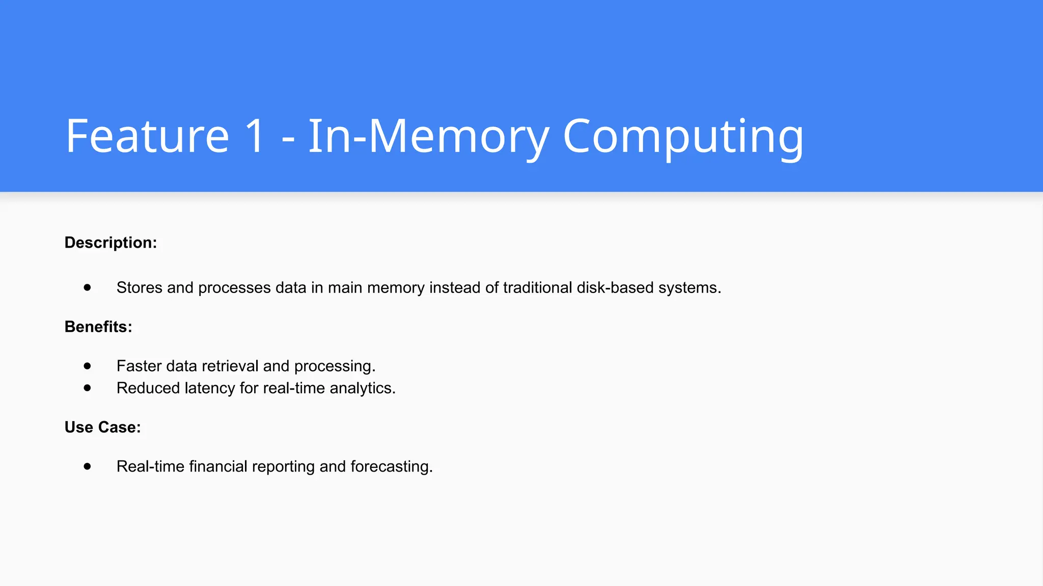 Feature 1 - In-Memory Computing
Description:
● Stores and processes data in main memory instead of traditional disk-based systems.
Benefits:
● Faster data retrieval and processing.
● Reduced latency for real-time analytics.
Use Case:
● Real-time financial reporting and forecasting.
 