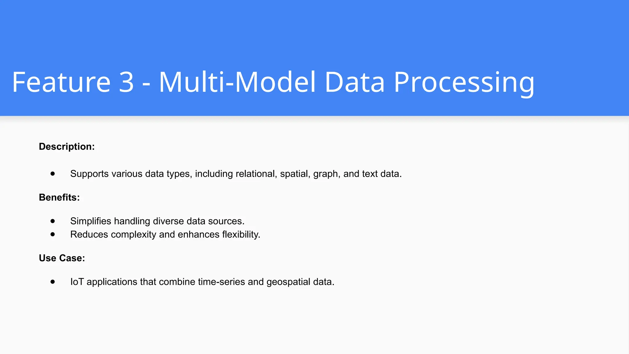 Feature 3 - Multi-Model Data Processing
Description:
● Supports various data types, including relational, spatial, graph, and text data.
Benefits:
● Simplifies handling diverse data sources.
● Reduces complexity and enhances flexibility.
Use Case:
● IoT applications that combine time-series and geospatial data.
 