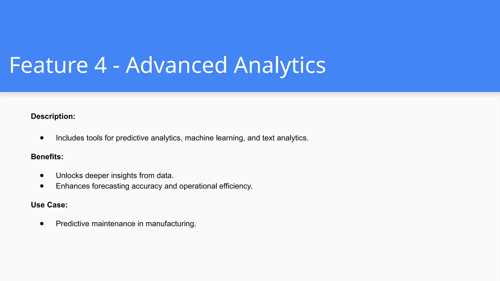 Feature 4 - Advanced Analytics
Description:
● Includes tools for predictive analytics, machine learning, and text analytics.
Benefits:
● Unlocks deeper insights from data.
● Enhances forecasting accuracy and operational efficiency.
Use Case:
● Predictive maintenance in manufacturing.
 