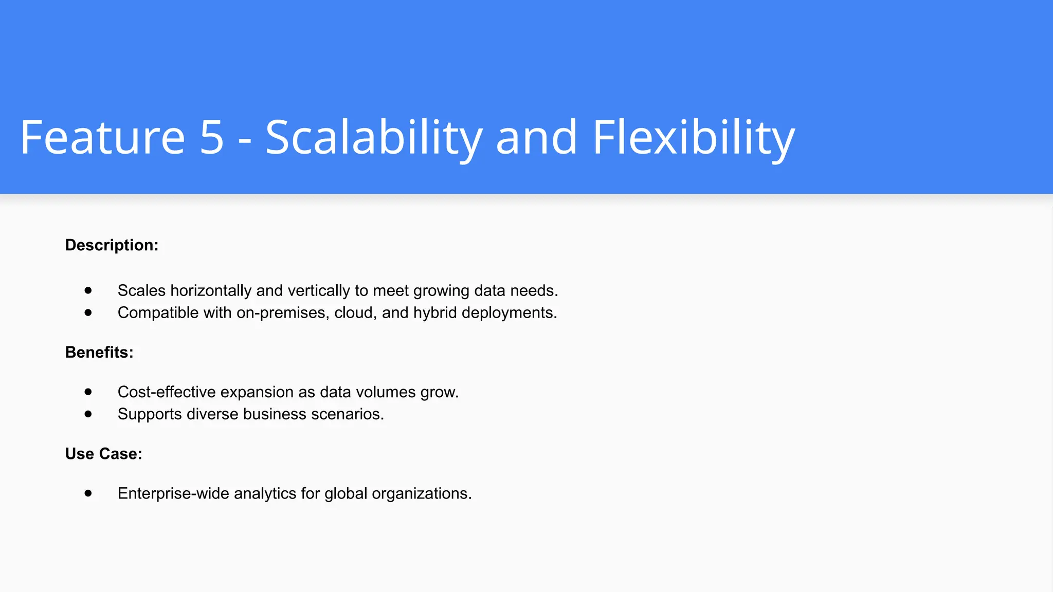 Feature 5 - Scalability and Flexibility
Description:
● Scales horizontally and vertically to meet growing data needs.
● Compatible with on-premises, cloud, and hybrid deployments.
Benefits:
● Cost-effective expansion as data volumes grow.
● Supports diverse business scenarios.
Use Case:
● Enterprise-wide analytics for global organizations.
 