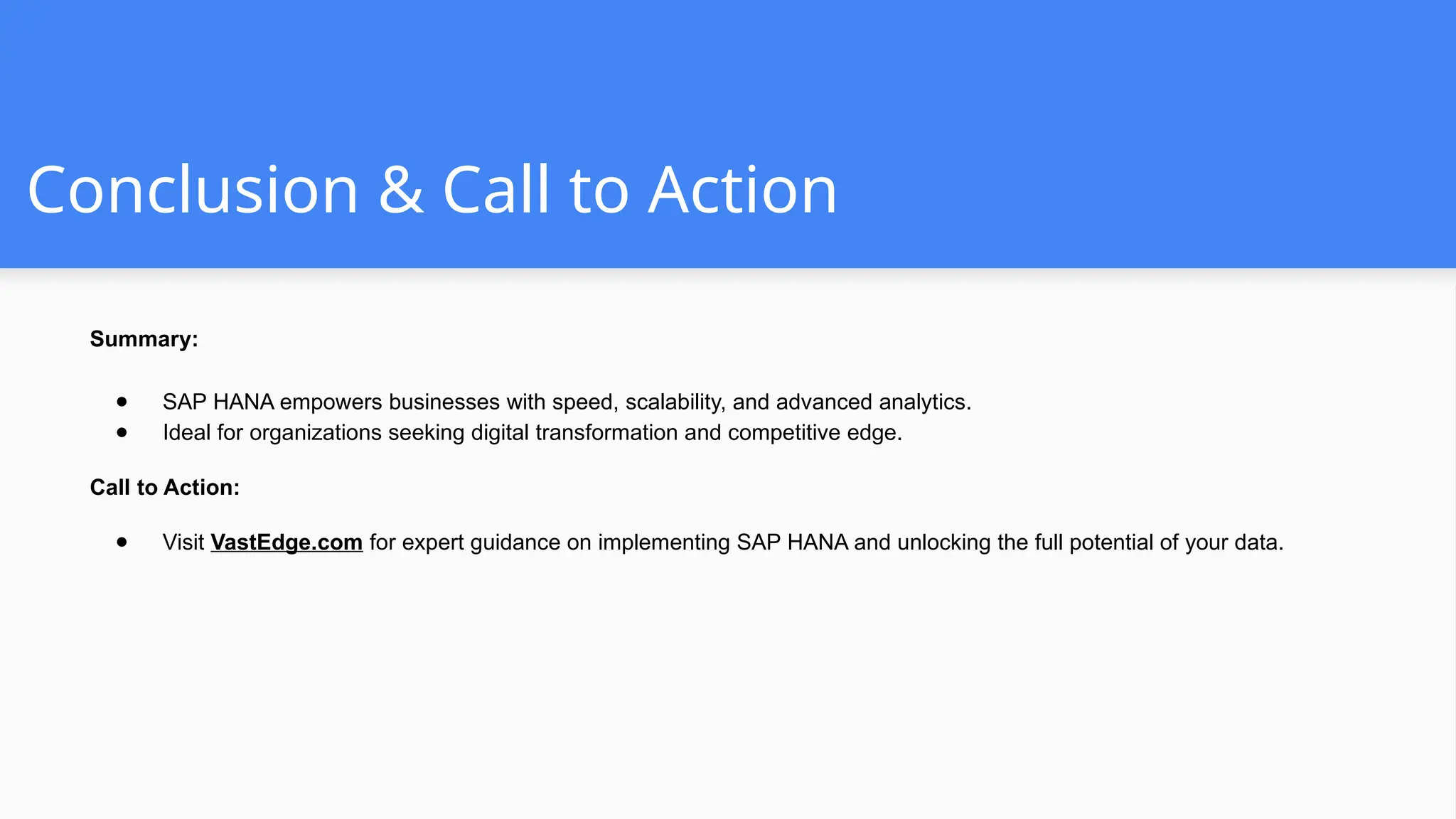 Conclusion & Call to Action
Summary:
● SAP HANA empowers businesses with speed, scalability, and advanced analytics.
● Ideal for organizations seeking digital transformation and competitive edge.
Call to Action:
● Visit VastEdge.com for expert guidance on implementing SAP HANA and unlocking the full potential of your data.
 