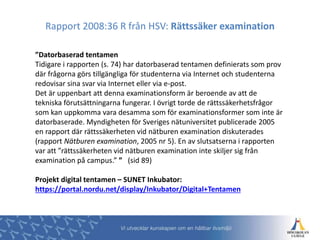 ”Datorbaserad tentamen
Tidigare i rapporten (s. 74) har datorbaserad tentamen definierats som prov
där frågorna görs tillgängliga för studenterna via Internet och studenterna
redovisar sina svar via Internet eller via e-post.
Det är uppenbart att denna examinationsform är beroende av att de
tekniska förutsättningarna fungerar. I övrigt torde de rättssäkerhetsfrågor
som kan uppkomma vara desamma som för examinationsformer som inte är
datorbaserade. Myndigheten för Sveriges nätuniversitet publicerade 2005
en rapport där rättssäkerheten vid nätburen examination diskuterades
(rapport Nätburen examination, 2005 nr 5). En av slutsatserna i rapporten
var att ”rättssäkerheten vid nätburen examination inte skiljer sig från
examination på campus.” ” (sid 89)
Projekt digital tentamen – SUNET Inkubator:
https://portal.nordu.net/display/Inkubator/Digital+Tentamen
Rapport 2008:36 R från HSV: Rättssäker examination
 