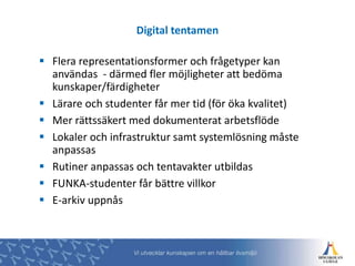  Flera representationsformer och frågetyper kan
användas - därmed fler möjligheter att bedöma
kunskaper/färdigheter
 Lärare och studenter får mer tid (för öka kvalitet)
 Mer rättssäkert med dokumenterat arbetsflöde
 Lokaler och infrastruktur samt systemlösning måste
anpassas
 Rutiner anpassas och tentavakter utbildas
 FUNKA-studenter får bättre villkor
 E-arkiv uppnås
Digital tentamen
 