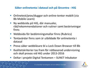  Onlinetest/prov/duggor och online-tentor mobilt (via
Bb Mobile Learn)
 Ny webbsida på HiG, där manualer,
råd/rekommendationer och rutiner samt beskrivningar
finns
 Webbsida för bedömningsmallar finns (Rubrics)
 Tentavärdar finns som är utbildade för onlinetenta i
datasal
 Prova säker webbläsare bl a Lock Down Browser till Bb
 Kvalitetskriterier tas fram för nätbaserad undervisning
och skall provas vid HiG under 2013-2016
 Deltar i projekt Digital Tentamen – SUNET Inkubator
Säker onlinetenta i datasal och på lärcentra - HiG
 