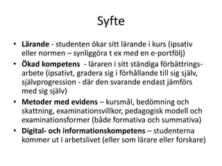 Syfte
• Lärande - studenten ökar sitt lärande i kurs (ipsativ
eller normen – synliggöra t ex med en e-portfölj)
• Ökad kompetens - läraren i sitt ständiga förbättrings-
arbete (ipsativt, gradera sig i förhållande till sig själv,
självprogression - där den svarande endast jämförs
med sig själv)
• Metoder med evidens – kursmål, bedömning och
skattning, examinationsvillkor, pedagogisk modell och
examinationsformer (både formativa och summativa)
• Digital- och informationskompetens – studenterna
kommer ut i arbetslivet (eller som lärare eller forskare)
 