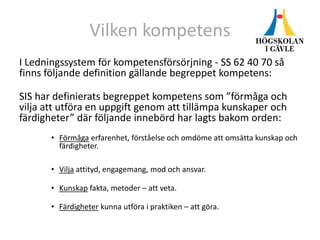 Vilken kompetens
I Ledningssystem för kompetensförsörjning - SS 62 40 70 så
finns följande definition gällande begreppet kompetens:
SIS har definierats begreppet kompetens som ”förmåga och
vilja att utföra en uppgift genom att tillämpa kunskaper och
färdigheter” där följande innebörd har lagts bakom orden:
• Förmåga erfarenhet, förståelse och omdöme att omsätta kunskap och
färdigheter.
• Vilja attityd, engagemang, mod och ansvar.
• Kunskap fakta, metoder – att veta.
• Färdigheter kunna utföra i praktiken – att göra.
 