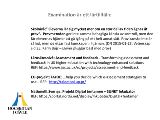 Examination är ett lärtillfälle
Skolnivå:” Eleverna lär sig mycket mer om en stor del av tiden ägnas åt
prov”. Provmetoden ger inte samma behagliga känsla av kontroll, men den
får elevernas hjärnor att gå igång på ett helt annat sätt. Prov kanske inte är
så kul, men de etsar fast kunskapen i hjärnan. (DN 2015-01-23, Vetenskap
sid 23, Karin Bojs – Elever pluggar bäst med prov)
Lärosätesnivå: Assessment and feedback - Transforming assessment and
feedback in UK higher education with technology-enhanced solutions
REF: https://www.jisc.ac.uk/rd/projects/assessment-and-feedback
EU-projekt: TALOE: …help you decide which e-assessment strategies to
use… REF: http://taloetool.up.pt/
Nationellt Sverige: Projekt Digital tentamen – SUNET Inkubator
REF: https://portal.nordu.net/display/Inkubator/Digital+Tentamen
 