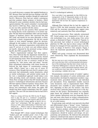 Vaast and Levina: Organizational Redesign in an IT Organization
194 Organization Science 17(2), pp. 190–201, © 2006 INFORMS
of a small electronics company that supplied hardware to
SIT. Because Peter had had previous dealings with SIT,
some search committee members thought he understood
ServCo. Moreover, Peter had just started a prestigious
part-time graduate degree program in business, which
indicated to some committee members that he had man-
agerial potential. The search committee’s recommended
that ServCo’s CEO hire Peter, which he did, although
no one was fully satisﬁed with this choice.
On taking over his new position, Peter assessed SIT
by relying heavily on his experiences as its former sup-
plier. He had observed redundant orders and last-minute
changes in hardware choices that convinced him that
SIT could, and should, be run more efﬁciently, so Peter
undertook a drastic reorganization. He did not consult
clients or most tenured managers about his decision,
although he did explain it to the CEO, promising him
that the new, redesigned organization would deliver the
same IT services at a lower cost and without person-
nel layoffs. Attracted by the promised savings without
layoffs, the CEO accepted Peter’s plan.
Peter’s organizational redesign had three aspects.
First, Peter believed that the department should have a
clear structure, with deﬁnite roles for everyone. Instead
of self-organizing teams, Peter documented task respon-
sibilities so that no time or resources would be lost
searching for “who knows what and where.” Second,
Peter streamlined relationships with clients because he
believed the high degree of customization common
under Albert’s tenure was a poor use of scarce IT
resources. Peter thought that most ServCo projects were
mid-sized, had substantially routine dimensions, relied
on similar technologies, and satisﬁed similar needs. In
his view, a standardized approach would reduce costs
while providing timely and relatively simple services.
Third, Peter strongly believed that SIT should spearhead
ServCo’s technological infrastructure decisions because
SIT had superior technical expertise. Given clients’ lim-
ited expertise, Peter maintained that SIT should not
discuss new technologies with clients, but rather, SIT
should lead them toward technologies that SIT consid-
ered best. The new CIO also believed that he had CEO’s
full support:
There is a strong will from the CEO for the IT depart-
ment to play the part of a “conductor” [coordinating
requests of diverse clients] with regard to their IT invest-
ments. You can feel a strong appetite at ServCo for so-
called “new” technologies. But, this appetite does not
always go with a deep understanding of what these tech-
nologies are. When it comes to new technologies, the
main question has to do with the arbitrage between the
swank and the cost.
Peter thought SIT’s clients wanted technologies that
“looked good and sounded good,” even if they were
risky, expensive, and would not meet clients’ expec-
tations. He was convinced that the CEO saw SIT as
ServCo’s technological authority:
Very soon [after I was appointed], he [the CEO] let the
management of the IT department decide on the tech-
nologies and platforms, because [the CEO] or the other
departments did not have the required competencies in
these matters.
Although Peter believed that he had the support of
ServCo’s CEO, the ﬁeld researcher observed that the
CEO and his associates presented their support more
tentatively and cautiously than Peter acknowledged.
Internal Reorganization. Peter radically restructured
SIT: formal groups were reorganized to work on spe-
ciﬁc technologies (e.g., new media group, Unix server
group), as illustrated in Figure 3. Daniel (cf. Vignette 1),
who previously had worked on several technological
platforms for HR, now had no direct contact with HR.
Instead, he managed 25 Unix specialists and was exclu-
sively in charge of ServCo’s Unix projects. Figure 3
shows the functional specializations of the new SIT’s
groupings.
Within each group, everyone now documented their
work exhaustively. Peter explained the documentation
process:
My ﬁrst step was to give everyone clear job descriptions
and to provide them with a well-documented information
base of the technologies that they had to know inside out.
I had been ﬂabbergasted to discover that there was no
such thing as a clearly determined man/task relation, and
you would never have been able to ﬁnd the manual for
any technology—whether old or new.
Documentation consisted mostly of vendors’ applica-
tion manuals, descriptions of system architectures, and
functionalities developed by department members: orga-
nizational charts, procedural templates, and individual
job descriptions. Every department member received
some documents, such as organizational charts. Other
documents were available to select department mem-
bers, depending on their job. For instance, only those
involved with a particular project had access to the doc-
uments for this project. Documentation was originally
paper based, but gradually was stored on the depart-
ment’s intranet. Interactions were less frequently face to
face and more often based on written communications.
In ongoing communications to staff, Peter relied primar-
ily on e-mail memos.
In each group, tasks and jobs were precisely described
and differentiated along a “design” versus “implemen-
tation” dimension. The system analysts’ job description
stated: “Analysts produce outline designs for others to
program and deliver.” Peter proclaimed that SIT’s core
competencies should be analysis and design, not pro-
gramming and production. He believed that permanent
employees should provide analysis and design, and tem-
porary employees should implement them.
 