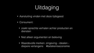 Uitdaging
• Aansluiting vinden met deze tijdsgeest
• Consument:
• zoekt oprechte verhalen achter producten en
diensten
• Niet alleen argumenten en beleving
• Waardevolle merken: zingeving - idealen -
diepere verlangens #betekeniseconomie
 