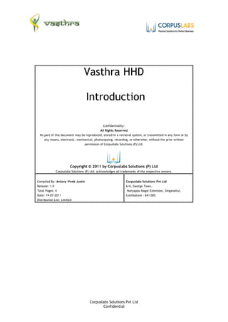 Vasthra HHD

                                   Introduction

                                              Confidentiality:
                                            All Rights Reserved
 No part of this document may be reproduced, stored in a retrieval system, or transmitted in any form or by
    any means, electronic, mechanical, photocopying, recording, or otherwise, without the prior written
                                permission of Corpuslabs Solutions (P) Ltd.




                      Copyright © 2011 by Corpuslabs Solutions (P) Ltd
            Corpuslabs Solutions (P) Ltd. acknowledges all trademarks of the respective owners.


Compiled By: Antony Vivek Justin                              Corpuslabs Solutions Pvt Ltd
Release: 1.0                                                  6/6, George Town,
Total Pages: 4                                                 Nanjappa Nagar Extension, Singanallur,
Date: 19-07-2011                                              Coimbatore – 641 005
Distribution List: Limited




                                    Corpuslabs Solutions Pvt Ltd
                                            Confidential
 