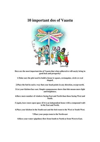 10 important dos of Vaastu




Here are the most important dos of Vaastu that when adhered to will surely bring in
                            good luck and prosperity!

  1.Make sure the plot used to build a house is square, rectangular, circle or oval
                                      shaped.

 2.Place the bed in such a way that your head points in any direction, except north.

3.Let your kitchen face east. Simple commonsense shows that this means more light
                                  and brightness.

4.Have more number of windows facing East and North than those facing West and
                                   South.

5.Again, leave more open space (if it is an independent house with a compound wall)
                              in the East and North.

6.Place your kitchen in the South-east and the bed room to the West or South West.

                     7.Place your pooja room to the North-east

   8.Have your water (pipelines) flow from South to North or from West to East.
 