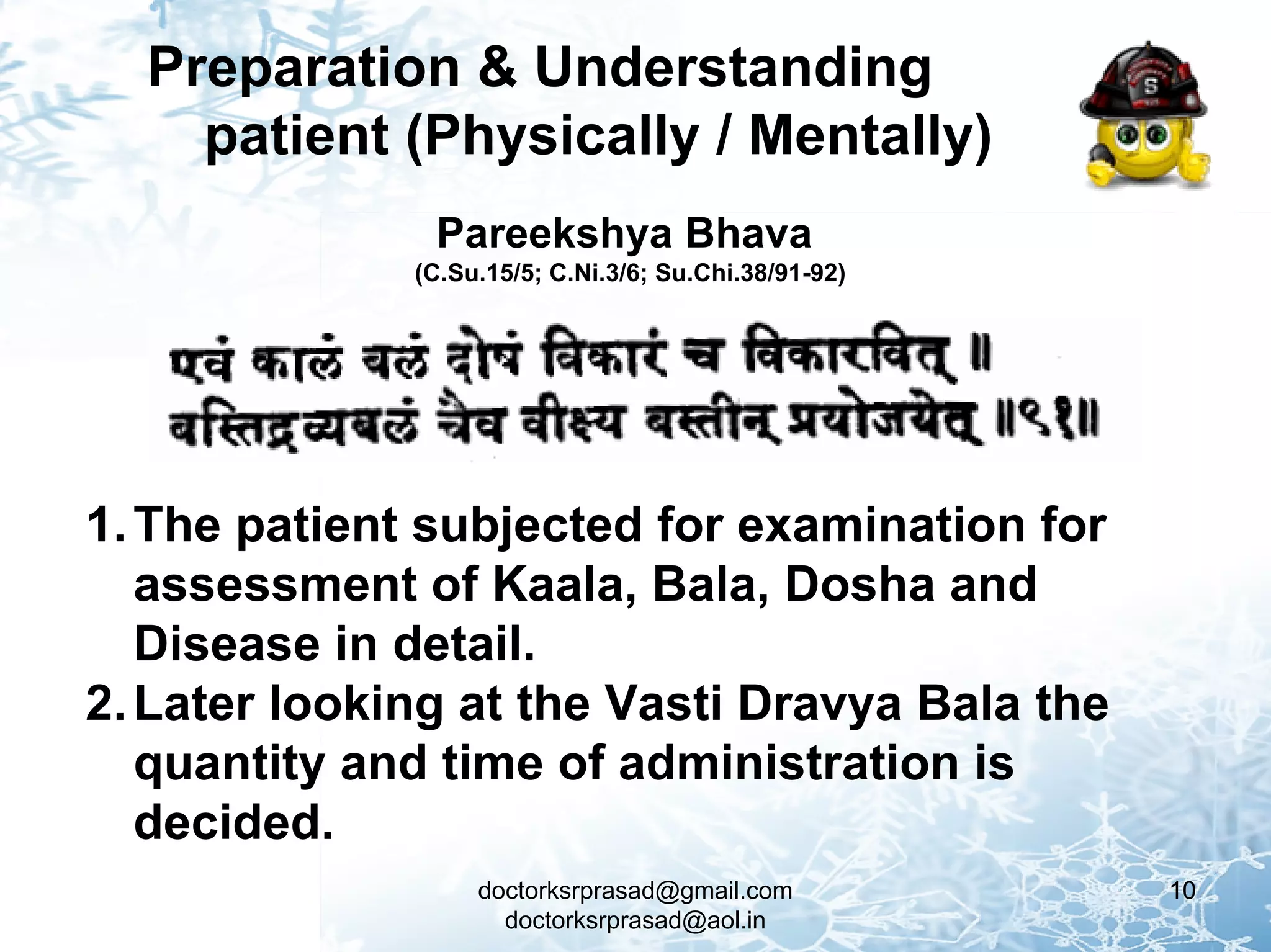 Preparation & Understanding
    patient (Physically / Mentally)
               Pareekshya Bhava
              (C.Su.15/5; C.Ni.3/6; Su.Chi.38/91-92)




1. The patient subjected for examination for
   assessment of Kaala, Bala, Dosha and
   Disease in detail.
2. Later looking at the Vasti Dravya Bala the
   quantity and time of administration is
   decided.
                   doctorksrprasad@gmail.com           10
                     doctorksrprasad@aol.in
 
