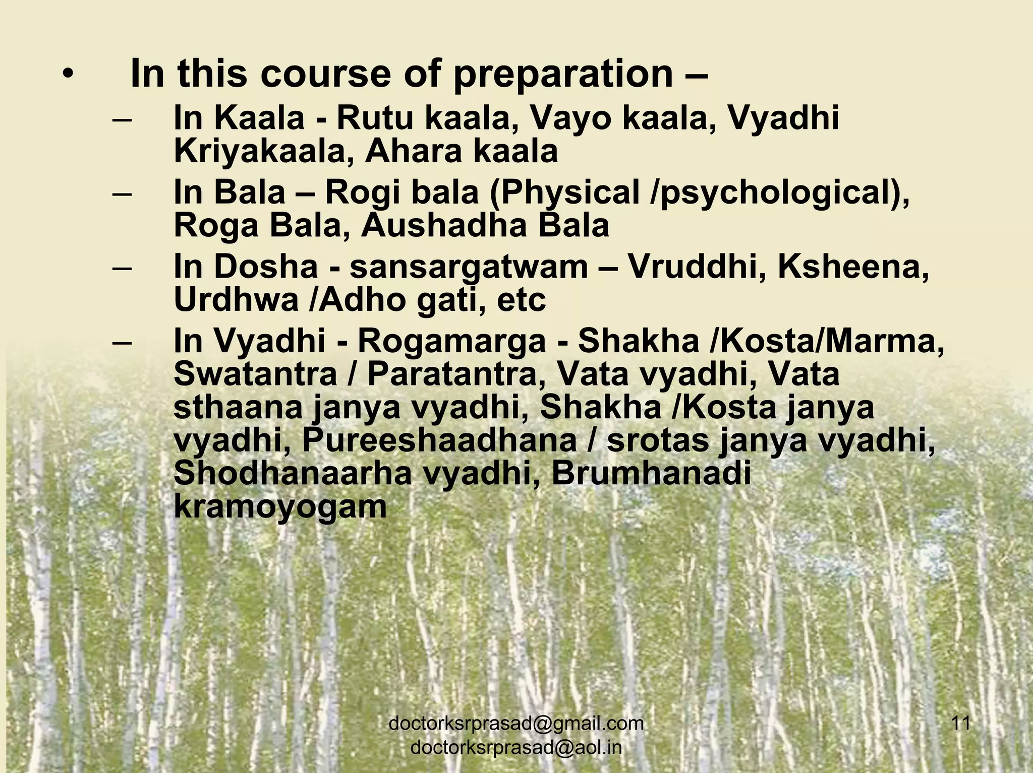 •   In this course of preparation –
    –   In Kaala - Rutu kaala, Vayo kaala, Vyadhi
        Kriyakaala, Ahara kaala
    –   In Bala – Rogi bala (Physical /psychological),
        Roga Bala, Aushadha Bala
    –   In Dosha - sansargatwam – Vruddhi, Ksheena,
        Urdhwa /Adho gati, etc
    –   In Vyadhi - Rogamarga - Shakha /Kosta/Marma,
        Swatantra / Paratantra, Vata vyadhi, Vata
        sthaana janya vyadhi, Shakha /Kosta janya
        vyadhi, Pureeshaadhana / srotas janya vyadhi,
        Shodhanaarha vyadhi, Brumhanadi
        kramoyogam




                    doctorksrprasad@gmail.com            11
                      doctorksrprasad@aol.in
 