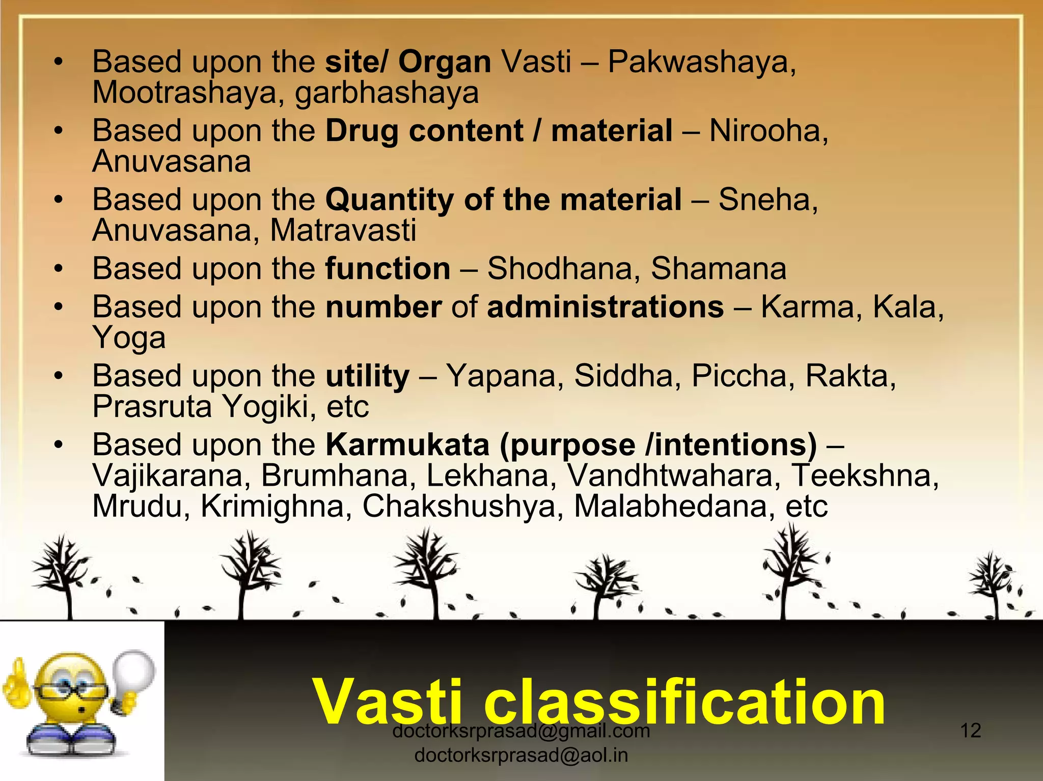 • Based upon the site/ Organ Vasti – Pakwashaya,
  Mootrashaya, garbhashaya
• Based upon the Drug content / material – Nirooha,
  Anuvasana
• Based upon the Quantity of the material – Sneha,
  Anuvasana, Matravasti
• Based upon the function – Shodhana, Shamana
• Based upon the number of administrations – Karma, Kala,
  Yoga
• Based upon the utility – Yapana, Siddha, Piccha, Rakta,
  Prasruta Yogiki, etc
• Based upon the Karmukata (purpose /intentions) –
  Vajikarana, Brumhana, Lekhana, Vandhtwahara, Teekshna,
  Mrudu, Krimighna, Chakshushya, Malabhedana, etc




                Vasti classification
                     doctorksrprasad@gmail.com              12
                       doctorksrprasad@aol.in
 