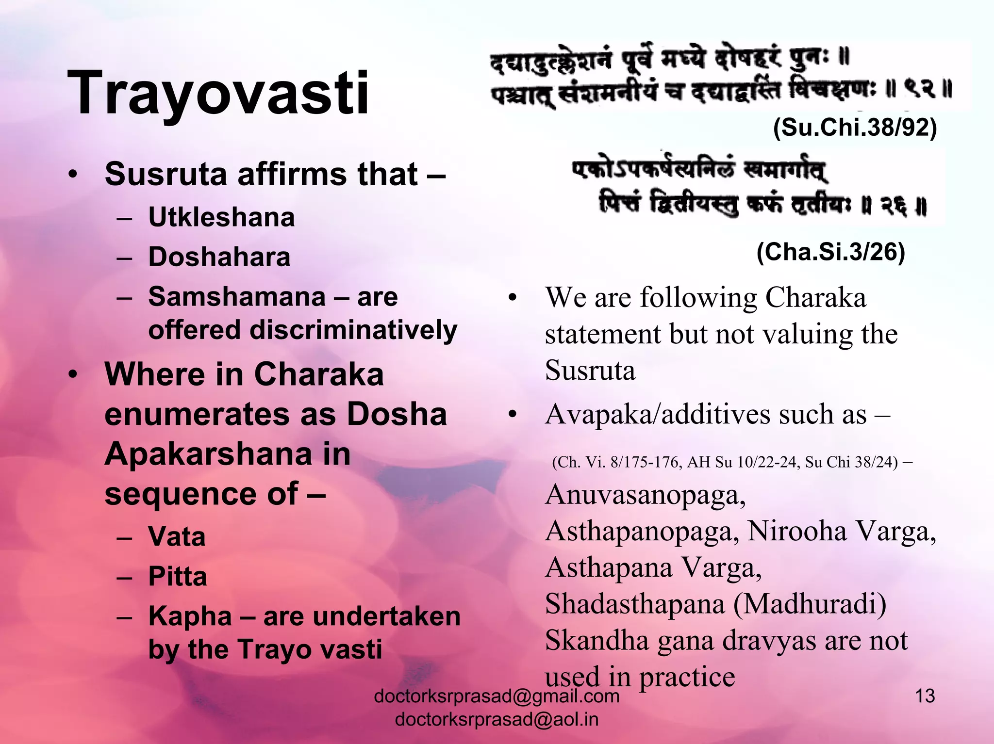 Trayovasti                                                             (Su.Chi.38/92)
• Susruta affirms that –
   – Utkleshana
   – Doshahara                                                      (Cha.Si.3/26)
   – Samshamana – are              • We are following Charaka
     offered discriminatively        statement but not valuing the
• Where in Charaka                   Susruta
  enumerates as Dosha              • Avapaka/additives such as –
  Apakarshana in                        (Ch. Vi. 8/175-176, AH Su 10/22-24, Su Chi 38/24) –

  sequence of –                        Anuvasanopaga,
   – Vata                              Asthapanopaga, Nirooha Varga,
   – Pitta                             Asthapana Varga,
   – Kapha – are undertaken            Shadasthapana (Madhuradi)
     by the Trayo vasti                Skandha gana dravyas are not
                                       used in practice
                      doctorksrprasad@gmail.com                                               13
                        doctorksrprasad@aol.in
 