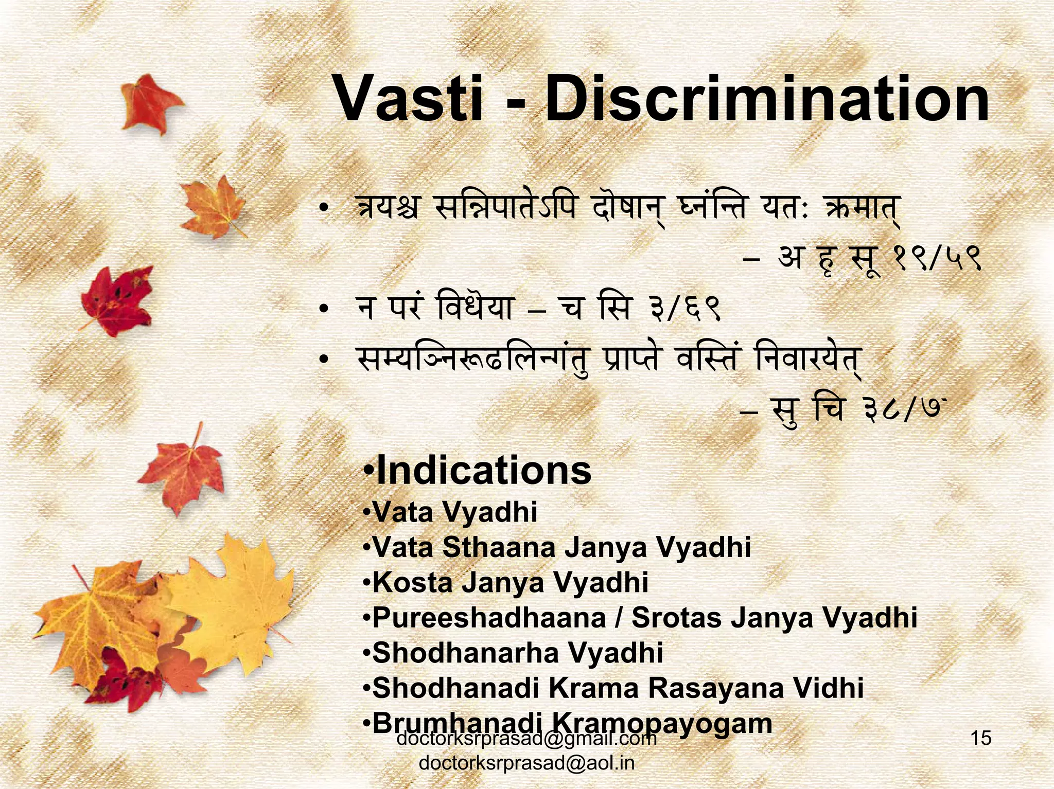 Vasti - Discrimination
• §ÉrÉ¶É xÉÍ³ÉmÉÉiÉåÅÌmÉ SÉãwÉÉlÉç blÉÇÎliÉ rÉiÉ: ¢üqÉÉiÉç
                                          - A WØ xÉÔ 19/59
• lÉ mÉUÇ ÌuÉkÉãrÉÉ – cÉ ÍxÉ 3/69
• xÉqrÉÎglÉÃRûÍsÉlaÉÇiÉÑ mÉëÉmiÉå uÉÎxiÉÇ ÌlÉuÉÉUrÉåiÉç
                                          – xÉÑ ÍcÉ 38/7û
   •Indications
   •Vata Vyadhi
   •Vata Sthaana Janya Vyadhi
   •Kosta Janya Vyadhi
   •Pureeshadhaana / Srotas Janya Vyadhi
   •Shodhanarha Vyadhi
   •Shodhanadi Krama Rasayana Vidhi
   •Brumhanadi Kramopayogam
     doctorksrprasad@gmail.com                          15
        doctorksrprasad@aol.in
 