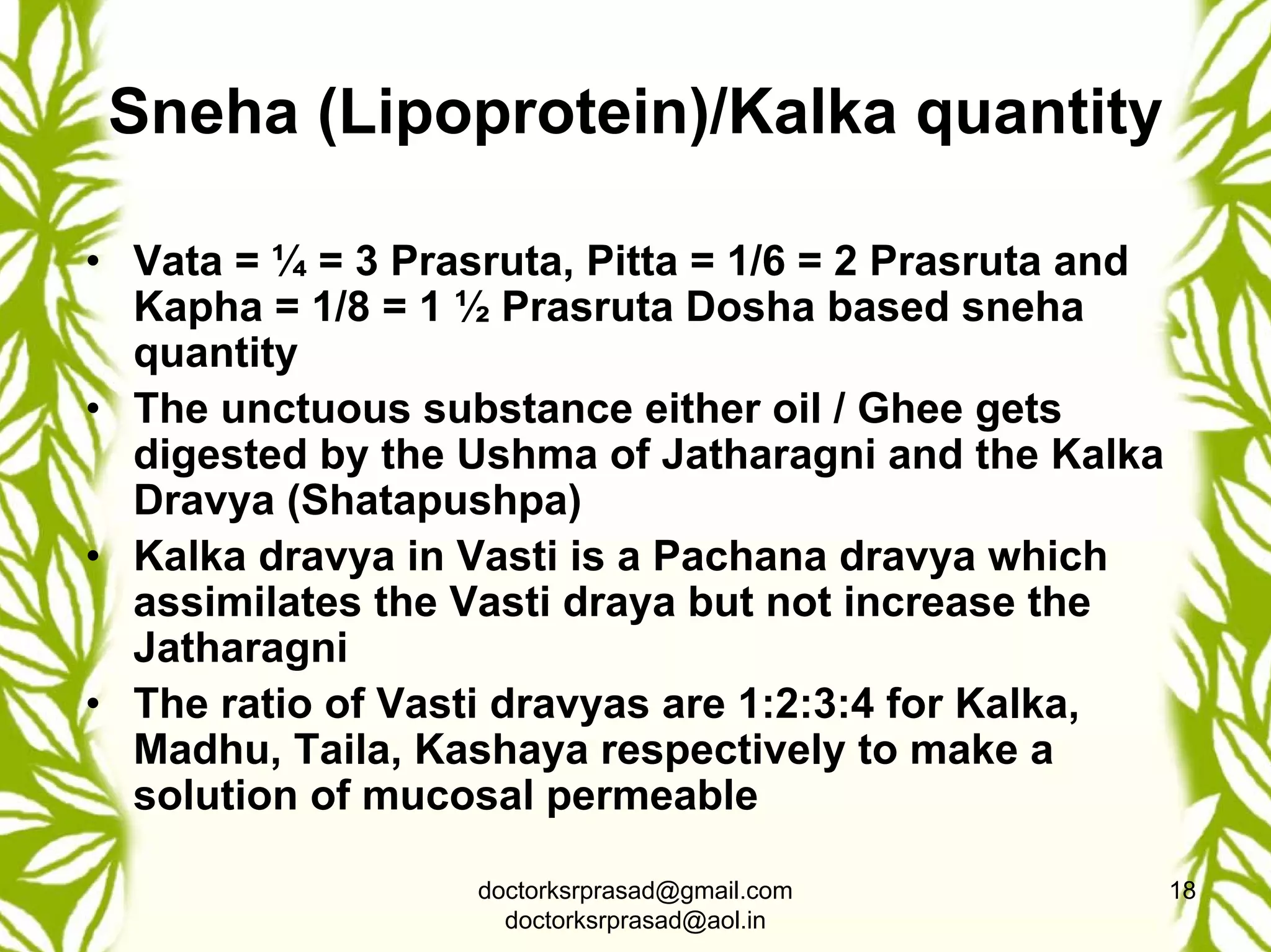 Sneha (Lipoprotein)/Kalka quantity

• Vata = ¼ = 3 Prasruta, Pitta = 1/6 = 2 Prasruta and
  Kapha = 1/8 = 1 ½ Prasruta Dosha based sneha
  quantity
• The unctuous substance either oil / Ghee gets
  digested by the Ushma of Jatharagni and the Kalka
  Dravya (Shatapushpa)
• Kalka dravya in Vasti is a Pachana dravya which
  assimilates the Vasti draya but not increase the
  Jatharagni
• The ratio of Vasti dravyas are 1:2:3:4 for Kalka,
  Madhu, Taila, Kashaya respectively to make a
  solution of mucosal permeable

                   doctorksrprasad@gmail.com            18
                     doctorksrprasad@aol.in
 