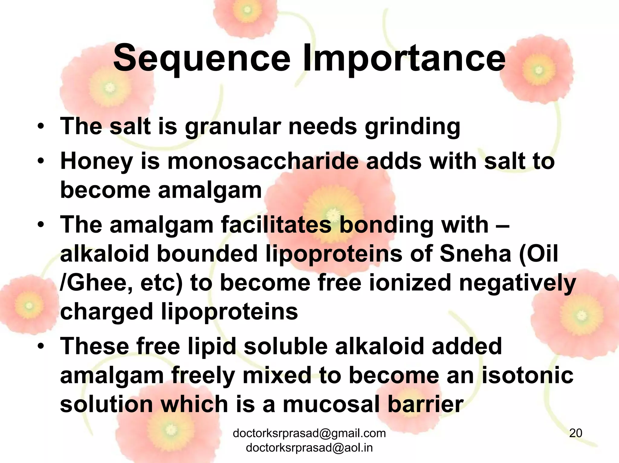 Sequence Importance
• The salt is granular needs grinding
• Honey is monosaccharide adds with salt to
  become amalgam
• The amalgam facilitates bonding with –
  alkaloid bounded lipoproteins of Sneha (Oil
  /Ghee, etc) to become free ionized negatively
  charged lipoproteins
• These free lipid soluble alkaloid added
  amalgam freely mixed to become an isotonic
  solution which is a mucosal barrier
                 doctorksrprasad@gmail.com    20
                   doctorksrprasad@aol.in
 