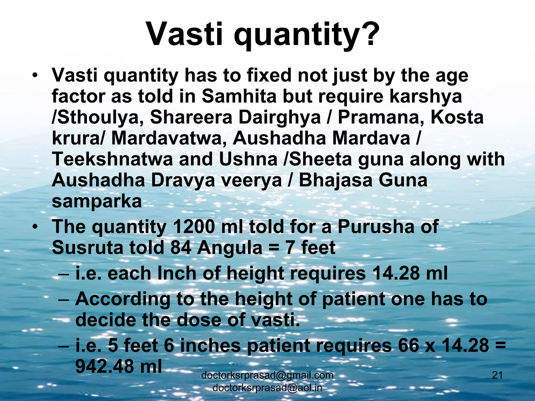 Vasti quantity?
• Vasti quantity has to fixed not just by the age
  factor as told in Samhita but require karshya
  /Sthoulya, Shareera Dairghya / Pramana, Kosta
  krura/ Mardavatwa, Aushadha Mardava /
  Teekshnatwa and Ushna /Sheeta guna along with
  Aushadha Dravya veerya / Bhajasa Guna
  samparka
• The quantity 1200 ml told for a Purusha of
  Susruta told 84 Angula = 7 feet
   – i.e. each Inch of height requires 14.28 ml
   – According to the height of patient one has to
     decide the dose of vasti.
   – i.e. 5 feet 6 inches patient requires 66 x 14.28 =
     942.48 ml       doctorksrprasad@gmail.com       21
                    doctorksrprasad@aol.in
 